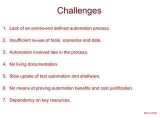 March 2009
Challenges
1. Lack of an end-to-end defined automation process.
2. Insufficient re-use of tools, scenarios and data.
3. Automation involved late in the process.
4. No living documentation.
5. Slow uptake of test automation and shelfware.
6. No means of proving automation benefits and cost justification.
7. Dependency on key resources.
 