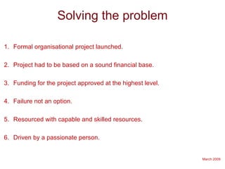 March 2009
Solving the problem
1. Formal organisational project launched.
2. Project had to be based on a sound financial base.
3. Funding for the project approved at the highest level.
4. Failure not an option.
5. Resourced with capable and skilled resources.
6. Driven by a passionate person.
 