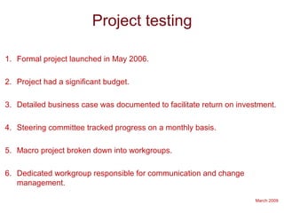 March 2009
Project testing
1. Formal project launched in May 2006.
2. Project had a significant budget.
3. Detailed business case was documented to facilitate return on investment.
4. Steering committee tracked progress on a monthly basis.
5. Macro project broken down into workgroups.
6. Dedicated workgroup responsible for communication and change
management.
 