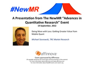 A	
  Presenta*on	
  from	
  The	
  NewMR	
  “Advances	
  in	
  
Quan*ta*ve	
  Research”	
  Event	
  
19	
  September,	
  2012	
  
Event	
  sponsored	
  by	
  Aﬃnnova	
  
All	
  copyright	
  owned	
  by	
  The	
  Future	
  Place	
  and	
  the	
  presenters	
  of	
  the	
  material	
  
For	
  more	
  informa=on	
  about	
  Aﬃnnova	
  visit	
  www.aﬃnnova.com	
  
For	
  more	
  informa=on	
  about	
  NewMR	
  events	
  visit	
  newmr.org	
  
Doing	
  More	
  with	
  Less:	
  GeFng	
  Greater	
  Value	
  from	
  
Mobile	
  Quant	
  
	
  
Michael	
  Sosnowski,	
  TRC	
  Market	
  Research 	
  	
  
 
