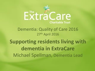 Dementia: Quality of Care 2016
27th April 2016
Supporting residents living with
dementia in ExtraCare
Michael Spellman, Dementia Lead
 