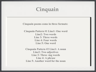 Cinquain  Cinquain poems come in three formats:   Cinquain Pattern #1   Line1: One word Line2: Two words Line 3: Three words Line 4: Four words Line 5: One word Cinquain Pattern #2 Line1: A noun Line2: Two adjectives Line 3: Three -ing words Line 4: A phrase Line 5: Another word for the noun 