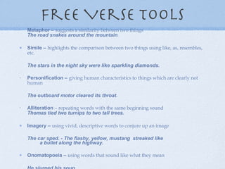 Free Verse Tools Metaphor –  suggests a similarity between two things  The road snakes around the mountain .  Simile –  highlights the comparison between two things using like, as, resembles, etc.            The stars in the night sky were like sparkling diamonds. Personification –  giving human characteristics to things which are clearly not human                      The outboard motor cleared its throat. Alliteration  – repeating words with the same beginning sound Thomas tied two turnips to two tall trees.   Imagery –  using vivid, descriptive words to conjure up an image          The car sped. - The flashy, yellow, mustang  streaked like          a bullet along the highway. Onomatopoeia –  using words that sound like what they mean           He slurped his soup .  Hyperbole –  using   exaggeration to make a point          Make me a   sundae a mile high . 