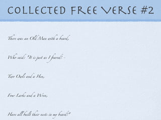 Collected Free Verse #2 There was an Old Man with a beard, Who said: "It is just as I feared! - Two Owls and a Hen, Four Larks and a Wren, Have all built their nests in my beard!" 