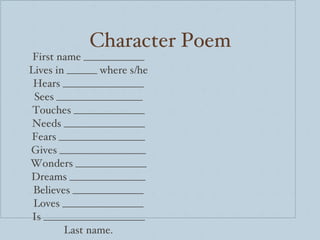Character Poem First name ____________ Lives in ______ where s/he Hears ________________ Sees _________________ Touches ______________ Needs ________________ Fears _________________ Gives _________________ Wonders ______________ Dreams _______________ Believes ______________ Loves ________________ Is ____________________ Last name. 