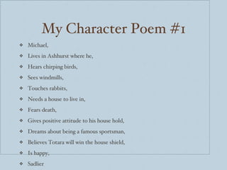 My Character Poem #1 Michael, Lives in Ashhurst where he, Hears chirping birds, Sees windmills, Touches rabbits, Needs a house to live in, Fears death, Gives positive attitude to his house hold, Dreams about being a famous sportsman, Believes Totara will win the house shield, Is happy, Sadlier 