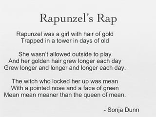Rapunzel’s Rap Rapunzel was a girl with hair of gold Trapped in a tower in days of old She wasn’t allowed outside to play And her golden hair grew longer each day Grew longer and longer and longer each day. The witch who locked her up was mean With a pointed nose and a face of green Mean mean meaner than the queen of mean. - Sonja Dunn 