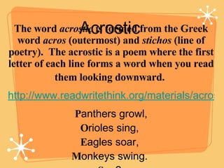 Acrostic  The word  acrostic  is formed from the Greek word  acros  (outermost) and  stichos  (line of poetry).  The acrostic is a poem where the first letter of each line forms a word when you read them looking downward.   http://www.readwritethink.org/materials/acrostic/ P anthers growl, O rioles sing,  E agles soar,  M onkeys swing.  S ee?  