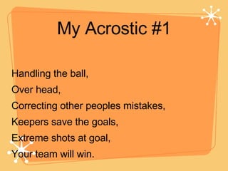 My Acrostic #1 Handling the ball, Over head, Correcting other peoples mistakes, Keepers save the goals, Extreme shots at goal, Your team will win. 