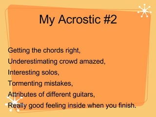 My Acrostic #2 Getting the chords right, Underestimating crowd amazed, Interesting solos, Tormenting mistakes, Attributes of different guitars, Really good feeling inside when you finish.  