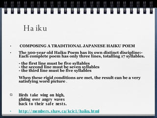 Haiku  COMPOSING A TRADITIONAL JAPANESE HAIKU POEM The 300-year old Haiku Poem has its own distinct discipline:-  Each complete poem has only three lines, totalling 17 syllables. - the first line must be five syllables - the second line must be seven syllables - the third line must be five syllables When these rigid conditions are met, the result can be a very satisfying word picture  . Birds take wing on high,  gliding over angry waves back to their safe nests.  http://members.shaw.ca/kcic1/haiku.html 