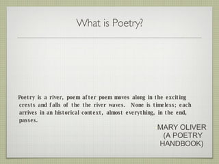 What is Poetry? <ul><li>Poetry is a river, poem after poem moves along in the exciting crests and falls of the the river w...