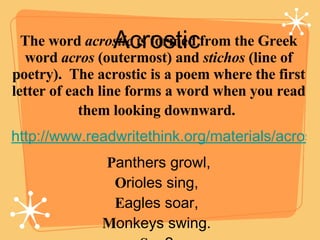 Acrostic  The word  acrostic  is formed from the Greek word  acros  (outermost) and  stichos  (line of poetry).  The acros...