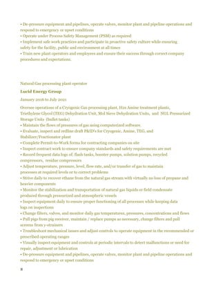 2
• De-pressure equipment and pipelines, operate valves, monitor plant and pipeline operations and
respond to emergency or upset conditions
• Operate under Process Safety Management (PSM) as required
• Implement safe work practices and participate in proactive safety culture while ensuring
safety for the facility, public and environment at all times
• Train new plant operators and employees and ensure their success through correct company
procedures and expectations.
Natural Gas processing plant operator
Lucid Energy Group
January 2016 to July 2021
Oversee operations of a Cryogenic Gas processing plant, H2s Amine treatment plants,
Triethylene Glycol (TEG) Dehydration Unit, Mol Sieve Dehydration Units, and NGL Pressurized
Storage Units (bullet tanks)
• Maintain the flows of pressures of gas using computerized software.
• Evaluate, inspect and redline draft P&ID's for Cryogenic, Amine, TEG, and
Stabilizer/Fractionator plant
• Complete Permit-to-Work forms for contracting companies on site
• Inspect contract work to ensure company standards and safety requirements are met
• Record frequent data logs of; flash tanks, booster pumps, solution pumps, recycled
compressors, residue compressors
• Adjust temperature, pressure, level, flow rate, and/or transfer of gas to maintain
processes at required levels or to correct problems
• Strive daily to recover ethane from the natural gas stream with virtually no loss of propane and
heavier components
• Monitor the stabilization and transportation of natural gas liquids or field condensate
produced through pressurized and atmospheric vessels
• Inspect equipment daily to ensure proper functioning of all processes while keeping data
logs on inspections
• Change filters, valves, and monitor daily gas temperatures, pressures, concentrations and flows
• Pull pigs from pig receiver, maintain / replace pumps as necessary, change filters and pull
screens from y-strainers
• Troubleshoot mechanical issues and adjust controls to operate equipment in the recommended or
prescribed operating ranges
• Visually inspect equipment and controls at periodic intervals to detect malfunctions or need for
repair, adjustment or lubrication
• De-pressure equipment and pipelines, operate valves, monitor plant and pipeline operations and
respond to emergency or upset conditions
 