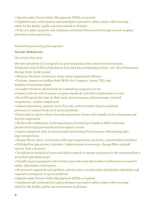 3
• Operate under Process Safety Management (PSM) as required
• Implement safe work practices and participate in proactive safety culture while ensuring
safety for the facility, public and environment at all times
• Train new plant operators and employees and ensure their success through correct company
procedures and expectations.
Natural Gas processing plant operator
Navatis Midstream
Nov 2015 to Jan 2016
Oversee operations of a Cryogenic Gas processing plant, H2s Amine treatment plants,
Triethylene Glycol (TEG) Dehydration Unit, Mol Sieve Dehydration Units, and NGL Pressurized
Storage Units (bullet tanks)
• Maintain the flows of pressures of gas using computerized software.
• Evaluate, inspect and redline draft P&ID's for Cryogenic, Amine, TEG, and
Stabilizer/Fractionator plant
• Complete Permit-to-Work forms for contracting companies on site
• Inspect contract work to ensure company standards and safety requirements are met
• Record frequent data logs of; flash tanks, booster pumps, solution pumps, recycled
compressors, residue compressors
• Adjust temperature, pressure, level, flow rate, and/or transfer of gas to maintain
processes at required levels or to correct problems
• Strive daily to recover ethane from the natural gas stream with virtually no loss of propane and
heavier components
• Monitor the stabilization and transportation of natural gas liquids or field condensate
produced through pressurized and atmospheric vessels
• Inspect equipment daily to ensure proper functioning of all processes while keeping data
logs on inspections
• Change filters, valves, and monitor daily gas temperatures, pressures, concentrations and flows
• Pull pigs from pig receiver, maintain / replace pumps as necessary, change filters and pull
screens from y-strainers
• Troubleshoot mechanical issues and adjust controls to operate equipment in the recommended or
prescribed operating ranges
• Visually inspect equipment and controls at periodic intervals to detect malfunctions or need for
repair, adjustment or lubrication
• De-pressure equipment and pipelines, operate valves, monitor plant and pipeline operations and
respond to emergency or upset conditions
• Operate under Process Safety Management (PSM) as required
• Implement safe work practices and participate in proactive safety culture while ensuring
safety for the facility, public and environment at all times
 
