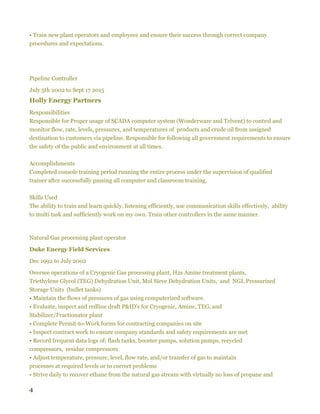 4
• Train new plant operators and employees and ensure their success through correct company
procedures and expectations.
Pipeline Controller
July 5th 2002 to Sept 17 2015
Holly Energy Partners
Responsibilities
Responsible for Proper usage of SCADA computer system (Wonderware and Telvent) to control and
monitor flow, rate, levels, pressures, and temperatures of products and crude oil from assigned
destination to customers via pipeline. Responsible for following all government requirements to ensure
the safety of the public and environment at all times.
Accomplishments
Completed console training period running the entire process under the supervision of qualified
trainer after successfully passing all computer and classroom training.
Skills Used
The ability to train and learn quickly, listening efficiently, use communication skills effectively, ability
to multi task and sufficiently work on my own. Train other controllers in the same manner.
Natural Gas processing plant operator
Duke Energy Field Services
Dec 1992 to July 2002
Oversee operations of a Cryogenic Gas processing plant, H2s Amine treatment plants,
Triethylene Glycol (TEG) Dehydration Unit, Mol Sieve Dehydration Units, and NGL Pressurized
Storage Units (bullet tanks)
• Maintain the flows of pressures of gas using computerized software.
• Evaluate, inspect and redline draft P&ID's for Cryogenic, Amine, TEG, and
Stabilizer/Fractionator plant
• Complete Permit-to-Work forms for contracting companies on site
• Inspect contract work to ensure company standards and safety requirements are met
• Record frequent data logs of; flash tanks, booster pumps, solution pumps, recycled
compressors, residue compressors
• Adjust temperature, pressure, level, flow rate, and/or transfer of gas to maintain
processes at required levels or to correct problems
• Strive daily to recover ethane from the natural gas stream with virtually no loss of propane and
 