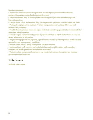 5
heavier components
• Monitor the stabilization and transportation of natural gas liquids or field condensate
produced through pressurized and atmospheric vessels
• Inspect equipment daily to ensure proper functioning of all processes while keeping data
logs on inspections
• Change filters, valves, and monitor daily gas temperatures, pressures, concentrations and flows
• Pull pigs from pig receiver, maintain / replace pumps as necessary, change filters and pull
screens from y-strainers
• Troubleshoot mechanical issues and adjust controls to operate equipment in the recommended or
prescribed operating ranges
• Visually inspect equipment and controls at periodic intervals to detect malfunctions or need for
repair, adjustment or lubrication
• De-pressure equipment and pipelines, operate valves, monitor plant and pipeline operations and
respond to emergency or upset conditions
• Operate under Process Safety Management (PSM) as required
• Implement safe work practices and participate in proactive safety culture while ensuring
safety for the facility, public and environment at all times
• Train new plant operators and employees and ensure their success through correct company
procedures and expectations.
References
Available upon request.
 