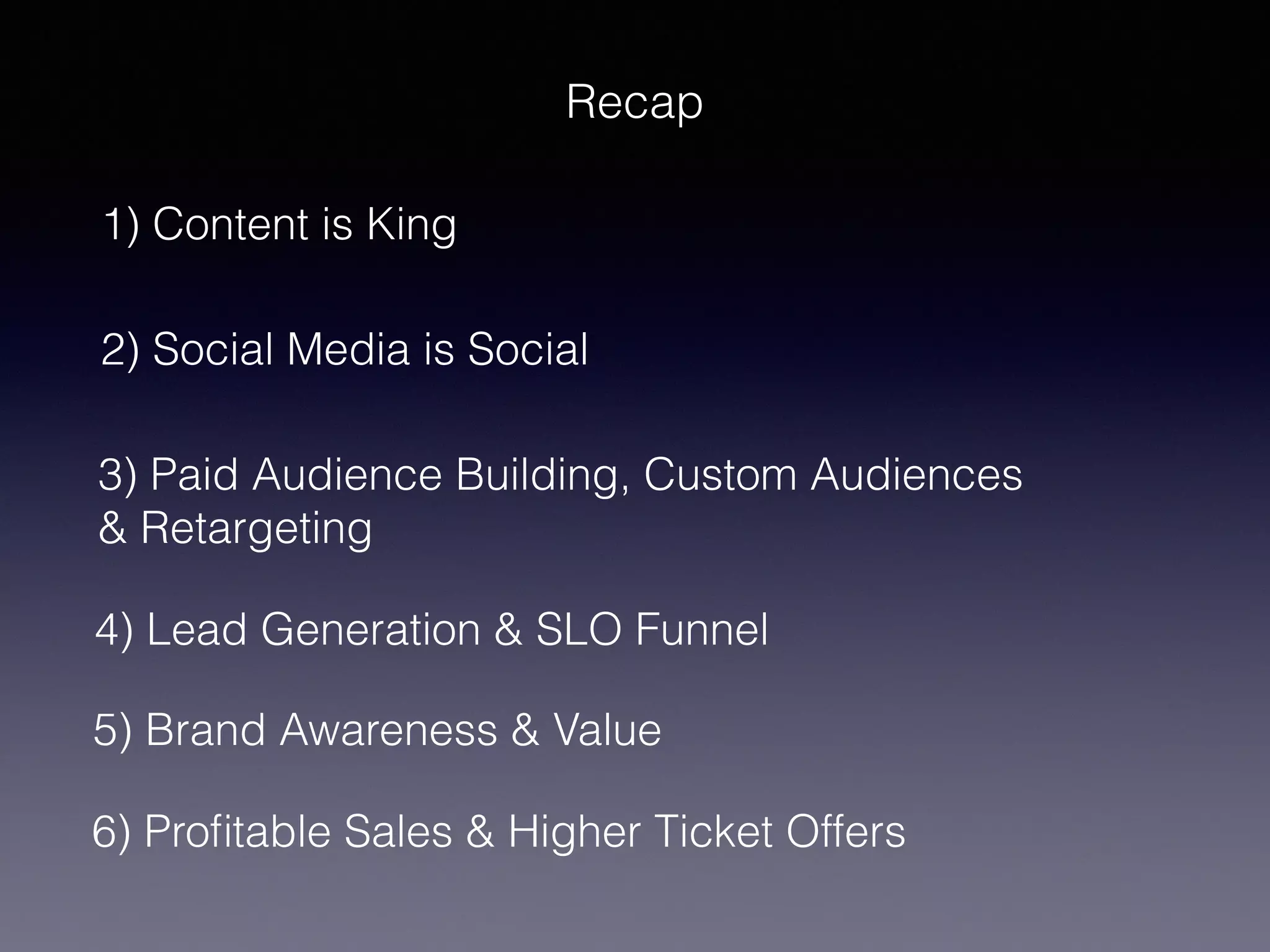 Recap
1) Content is King
2) Social Media is Social
3) Paid Audience Building, Custom Audiences
& Retargeting
5) Brand Awareness & Value
4) Lead Generation & SLO Funnel
6) Profitable Sales & Higher Ticket Offers