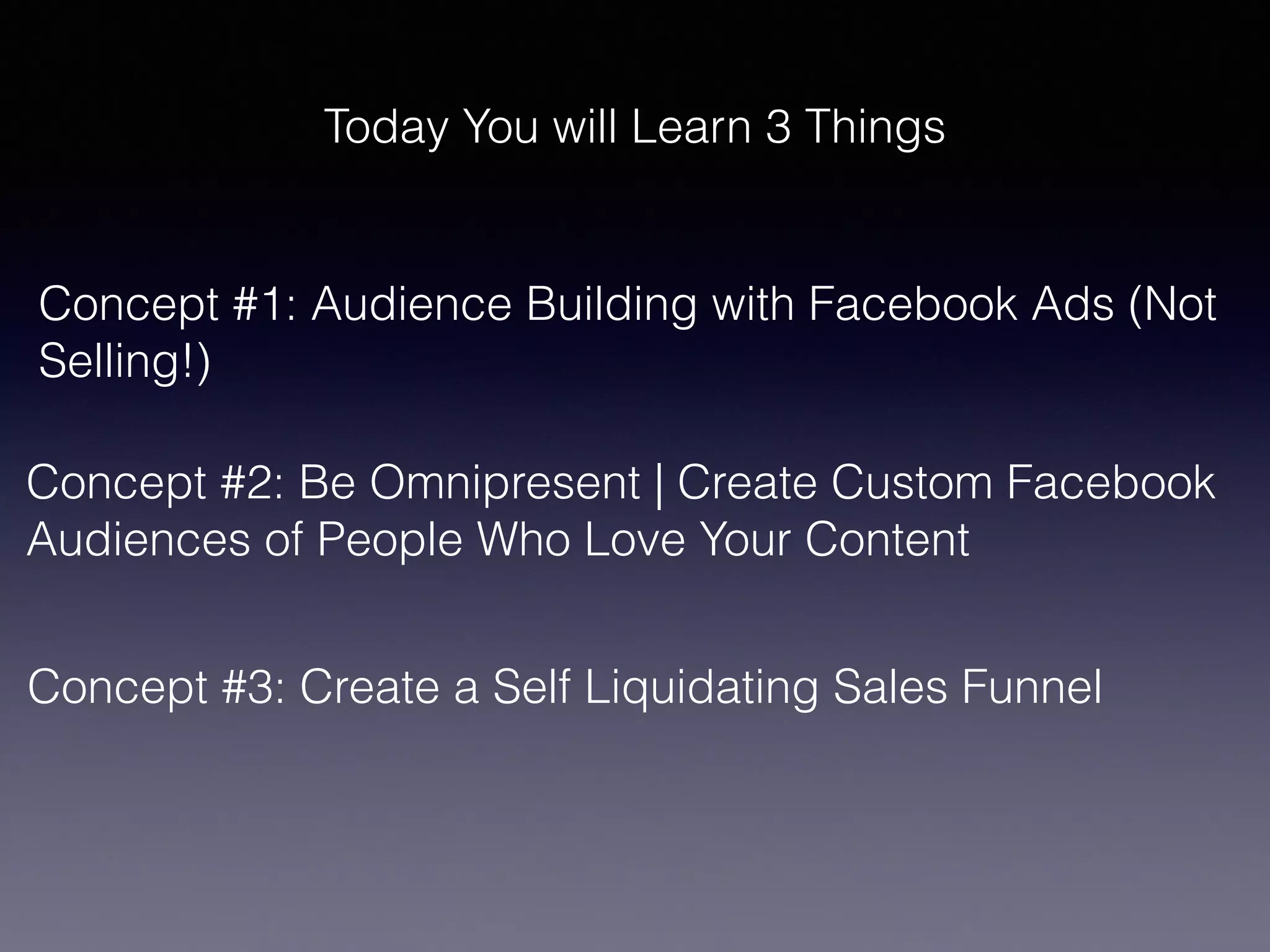 Today You will Learn 3 Things
Concept #1: Audience Building with Facebook Ads (Not
Selling!)
Concept #2: Be Omnipresent | Create Custom Facebook
Audiences of People Who Love Your Content
Concept #3: Create a Self Liquidating Sales Funnel