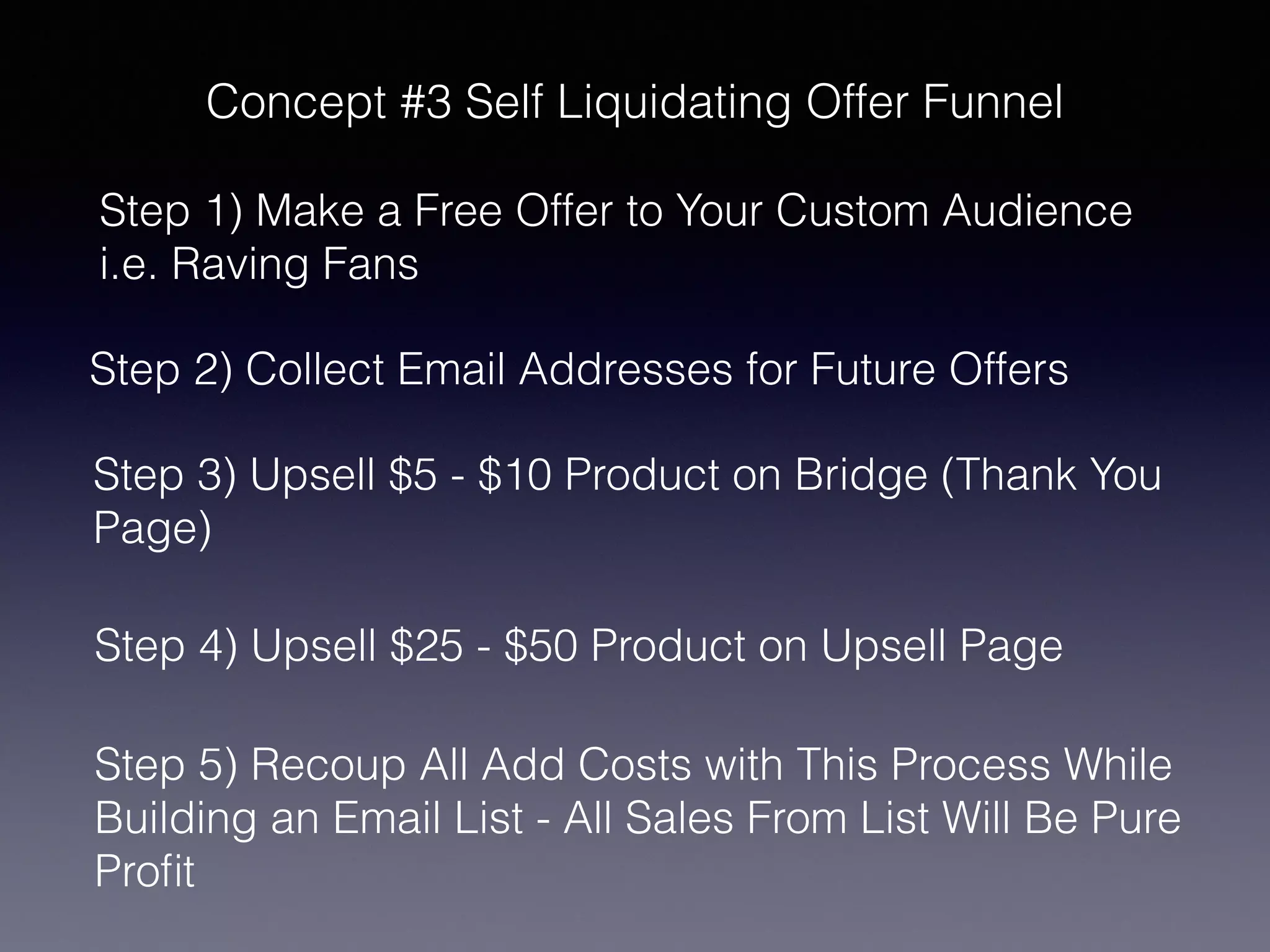 Concept #3 Self Liquidating Offer Funnel
Step 1) Make a Free Offer to Your Custom Audience
i.e. Raving Fans
Step 2) Collect Email Addresses for Future Offers
Step 3) Upsell $5 - $10 Product on Bridge (Thank You
Page)
Step 4) Upsell $25 - $50 Product on Upsell Page
Step 5) Recoup All Add Costs with This Process While
Building an Email List - All Sales From List Will Be Pure
Profit