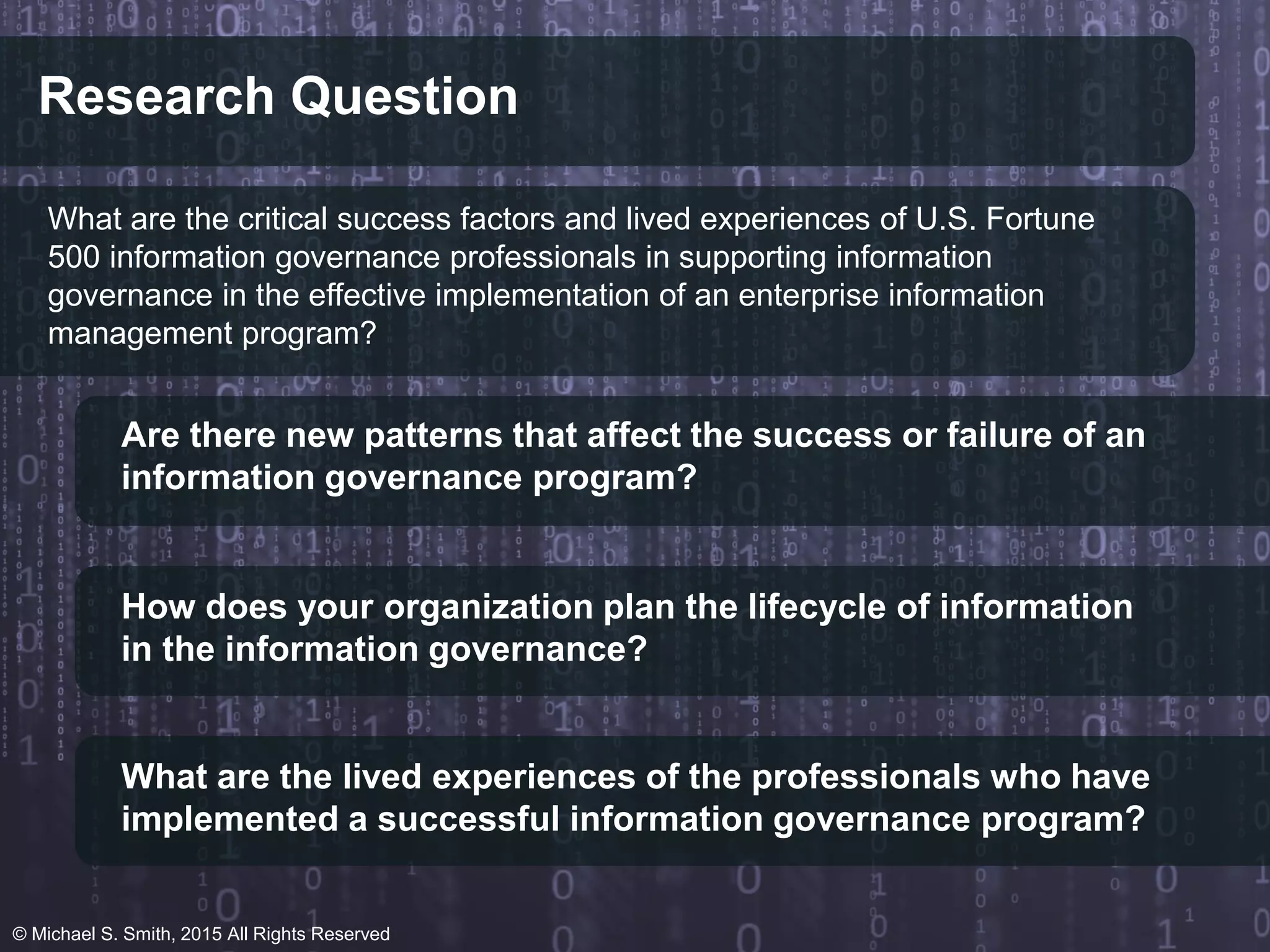 Research Question
What are the critical success factors and lived experiences of U.S. Fortune
500 information governance professionals in supporting information
governance in the effective implementation of an enterprise information
management program?
Are there new patterns that affect the success or failure of an
information governance program?
How does your organization plan the lifecycle of information
in the information governance?
What are the lived experiences of the professionals who have
implemented a successful information governance program?
© Michael S. Smith, 2015 All Rights Reserved
 