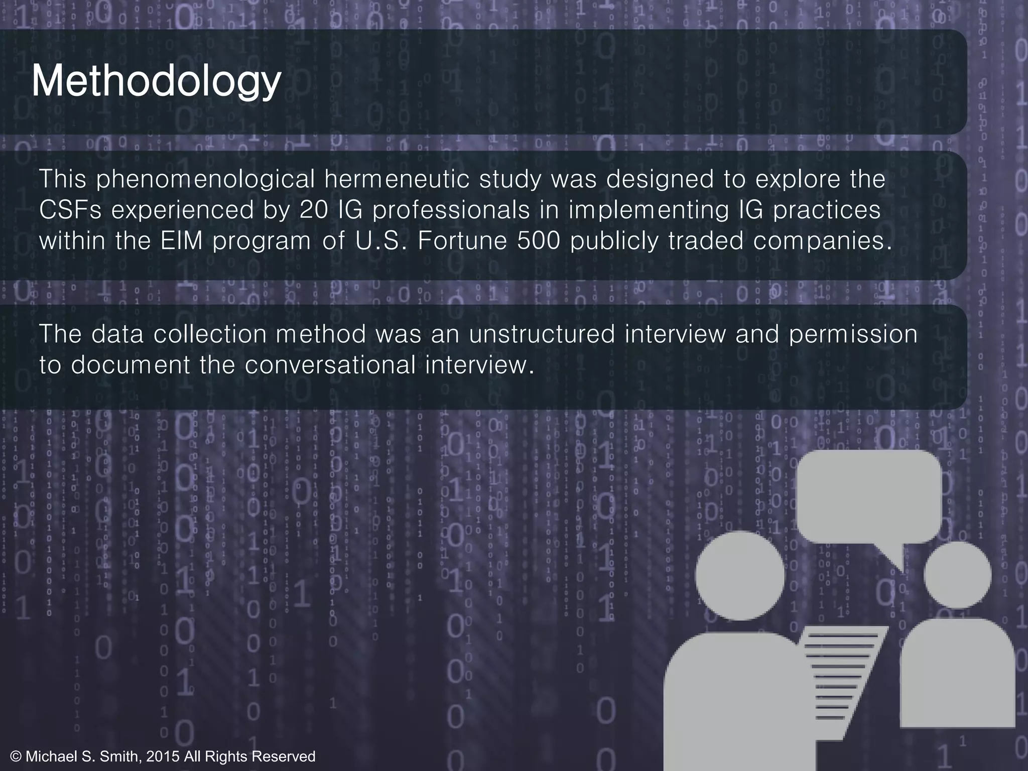 Methodology
This phenomenological hermeneutic study was designed to explore the
CSFs experienced by 20 IG professionals in implementing IG practices
within the EIM program of U.S. Fortune 500 publicly traded companies.
The data collection method was an unstructured interview and permission
to document the conversational interview.
© Michael S. Smith, 2015 All Rights Reserved
 