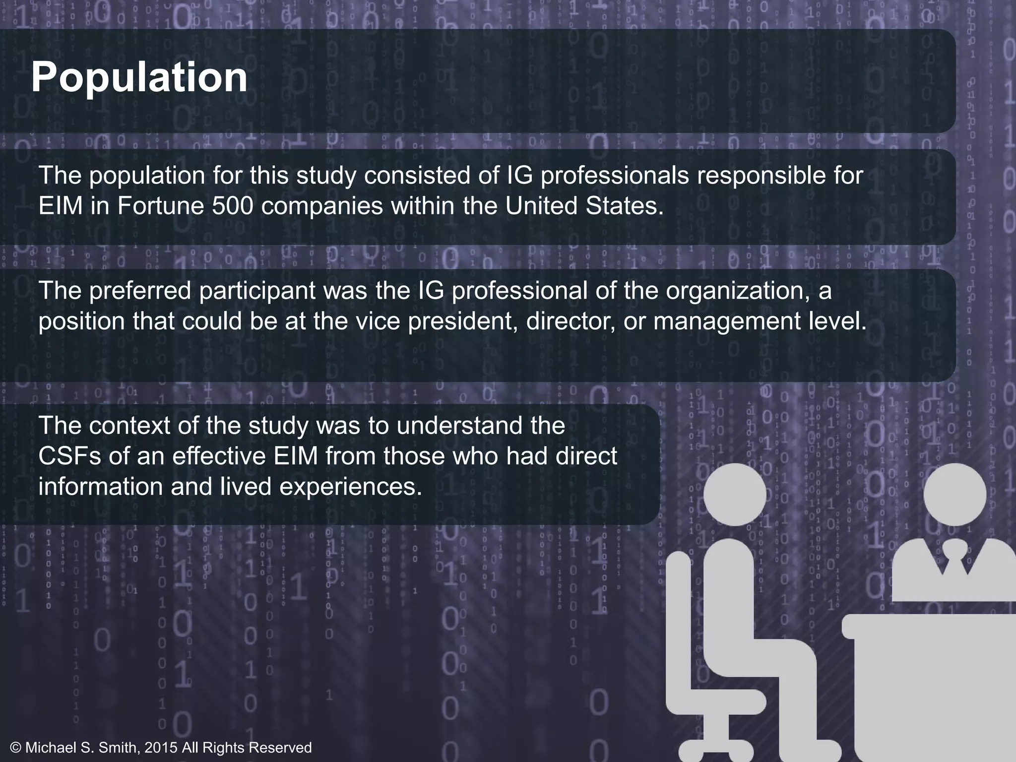 Population
The population for this study consisted of IG professionals responsible for
EIM in Fortune 500 companies within the United States.
The preferred participant was the IG professional of the organization, a
position that could be at the vice president, director, or management level.
The context of the study was to understand the
CSFs of an effective EIM from those who had direct
information and lived experiences.
© Michael S. Smith, 2015 All Rights Reserved
 