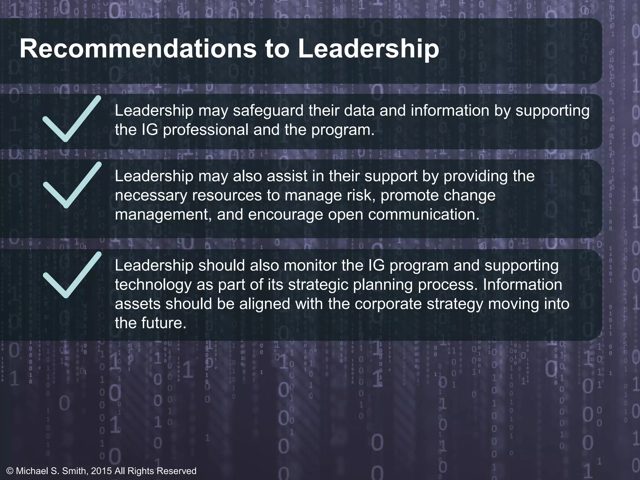 Recommendations to Leadership
Leadership may safeguard their data and information by supporting
the IG professional and the program.
Leadership may also assist in their support by providing the
necessary resources to manage risk, promote change
management, and encourage open communication.
Leadership should also monitor the IG program and supporting
technology as part of its strategic planning process. Information
assets should be aligned with the corporate strategy moving into
the future.
© Michael S. Smith, 2015 All Rights Reserved
 