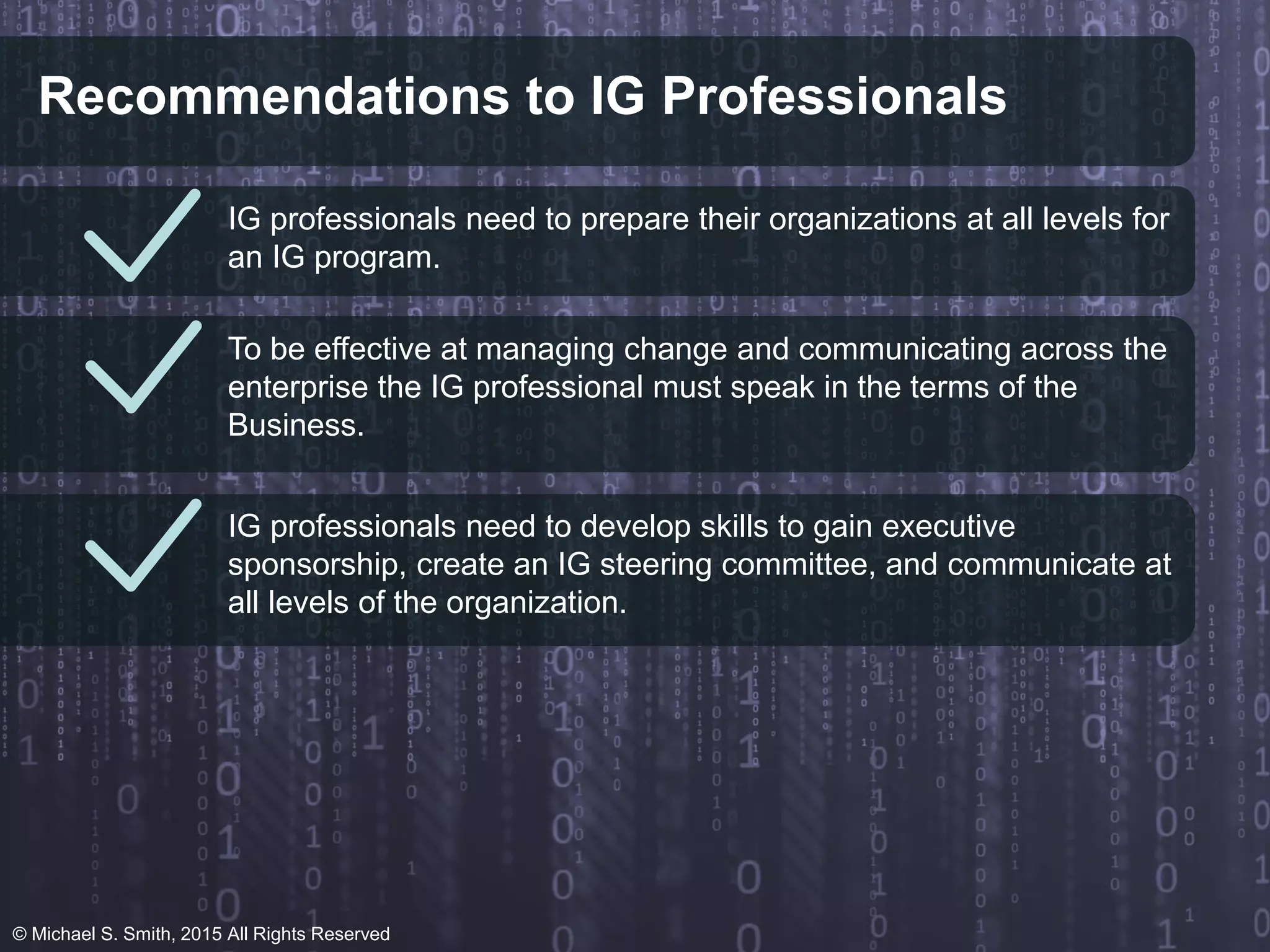 Recommendations to IG Professionals
IG professionals need to prepare their organizations at all levels for
an IG program.
To be effective at managing change and communicating across the
enterprise the IG professional must speak in the terms of the
Business.
IG professionals need to develop skills to gain executive
sponsorship, create an IG steering committee, and communicate at
all levels of the organization.
© Michael S. Smith, 2015 All Rights Reserved
 