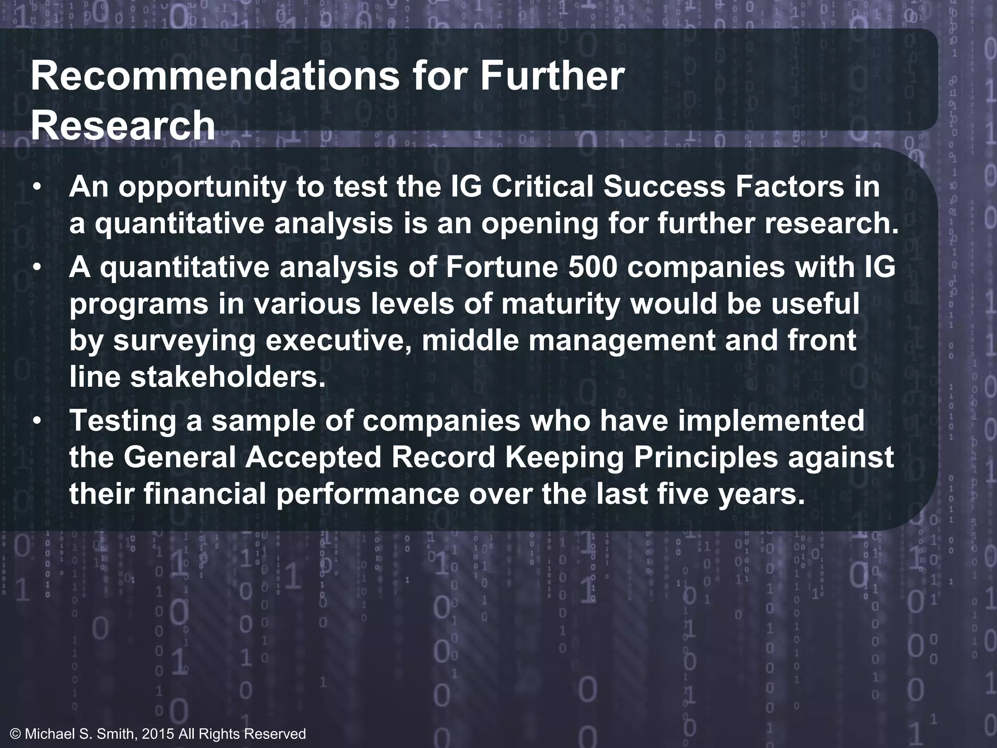 Recommendations for Further
Research
• An opportunity to test the IG Critical Success Factors in
a quantitative analysis is an opening for further research.
• A quantitative analysis of Fortune 500 companies with IG
programs in various levels of maturity would be useful
by surveying executive, middle management and front
line stakeholders.
• Testing a sample of companies who have implemented
the General Accepted Record Keeping Principles against
their financial performance over the last five years.
© Michael S. Smith, 2015 All Rights Reserved
 