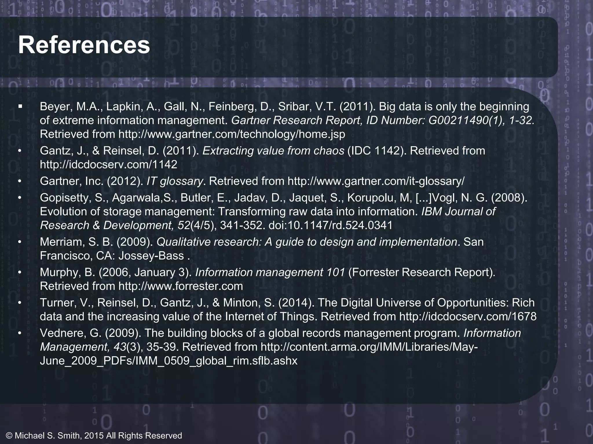References
 Beyer, M.A., Lapkin, A., Gall, N., Feinberg, D., Sribar, V.T. (2011). Big data is only the beginning
of extreme information management. Gartner Research Report, ID Number: G00211490(1), 1-32.
Retrieved from http://www.gartner.com/technology/home.jsp
• Gantz, J., & Reinsel, D. (2011). Extracting value from chaos (IDC 1142). Retrieved from
http://idcdocserv.com/1142
• Gartner, Inc. (2012). IT glossary. Retrieved from http://www.gartner.com/it-glossary/
• Gopisetty, S., Agarwala,S., Butler, E., Jadav, D., Jaquet, S., Korupolu, M, [...]Vogl, N. G. (2008).
Evolution of storage management: Transforming raw data into information. IBM Journal of
Research & Development, 52(4/5), 341-352. doi:10.1147/rd.524.0341
• Merriam, S. B. (2009). Qualitative research: A guide to design and implementation. San
Francisco, CA: Jossey-Bass .
• Murphy, B. (2006, January 3). Information management 101 (Forrester Research Report).
Retrieved from http://www.forrester.com
• Turner, V., Reinsel, D., Gantz, J., & Minton, S. (2014). The Digital Universe of Opportunities: Rich
data and the increasing value of the Internet of Things. Retrieved from http://idcdocserv.com/1678
• Vednere, G. (2009). The building blocks of a global records management program. Information
Management, 43(3), 35-39. Retrieved from http://content.arma.org/IMM/Libraries/May-
June_2009_PDFs/IMM_0509_global_rim.sflb.ashx
© Michael S. Smith, 2015 All Rights Reserved
 