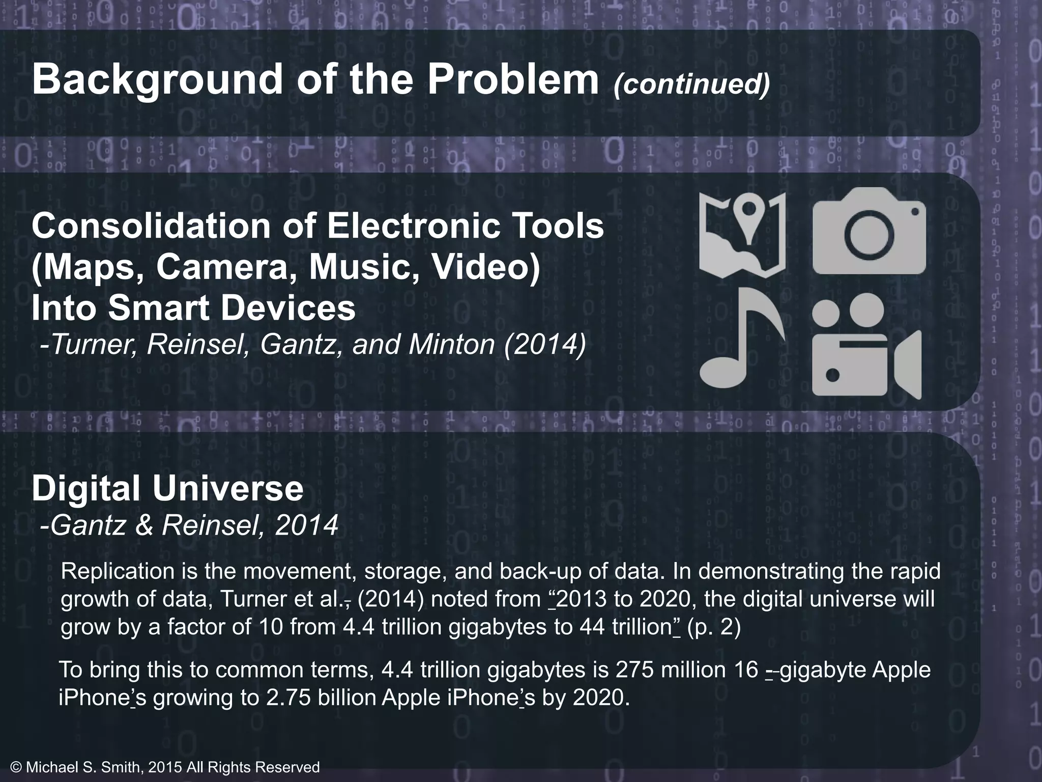 Background of the Problem (continued)
Consolidation of Electronic Tools
-Turner, Reinsel, Gantz, and Minton (2014)
Into Smart Devices
(Maps, Camera, Music, Video)
Digital Universe
-Gantz & Reinsel, 2014
Replication is the movement, storage, and back-up of data. In demonstrating the rapid
growth of data, Turner et al., (2014) noted from “2013 to 2020, the digital universe will
grow by a factor of 10 from 4.4 trillion gigabytes to 44 trillion” (p. 2)
To bring this to common terms, 4.4 trillion gigabytes is 275 million 16 - gigabyte Apple
iPhone’s growing to 2.75 billion Apple iPhone’s by 2020.
© Michael S. Smith, 2015 All Rights Reserved
 