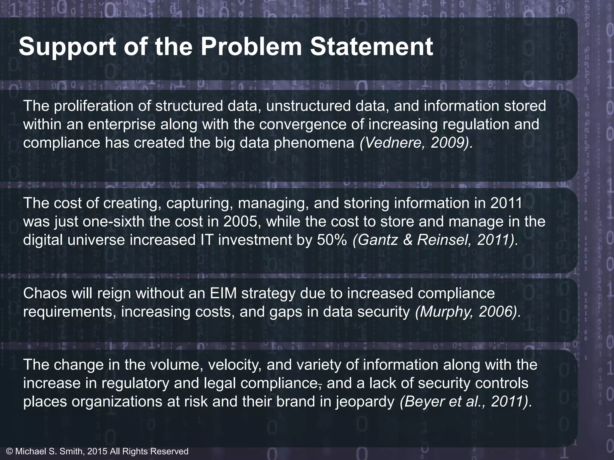 Support of the Problem Statement
The proliferation of structured data, unstructured data, and information stored
within an enterprise along with the convergence of increasing regulation and
compliance has created the big data phenomena (Vednere, 2009).
The cost of creating, capturing, managing, and storing information in 2011
was just one-sixth the cost in 2005, while the cost to store and manage in the
digital universe increased IT investment by 50% (Gantz & Reinsel, 2011).
Chaos will reign without an EIM strategy due to increased compliance
requirements, increasing costs, and gaps in data security (Murphy, 2006).
The change in the volume, velocity, and variety of information along with the
increase in regulatory and legal compliance, and a lack of security controls
places organizations at risk and their brand in jeopardy (Beyer et al., 2011).
© Michael S. Smith, 2015 All Rights Reserved
 