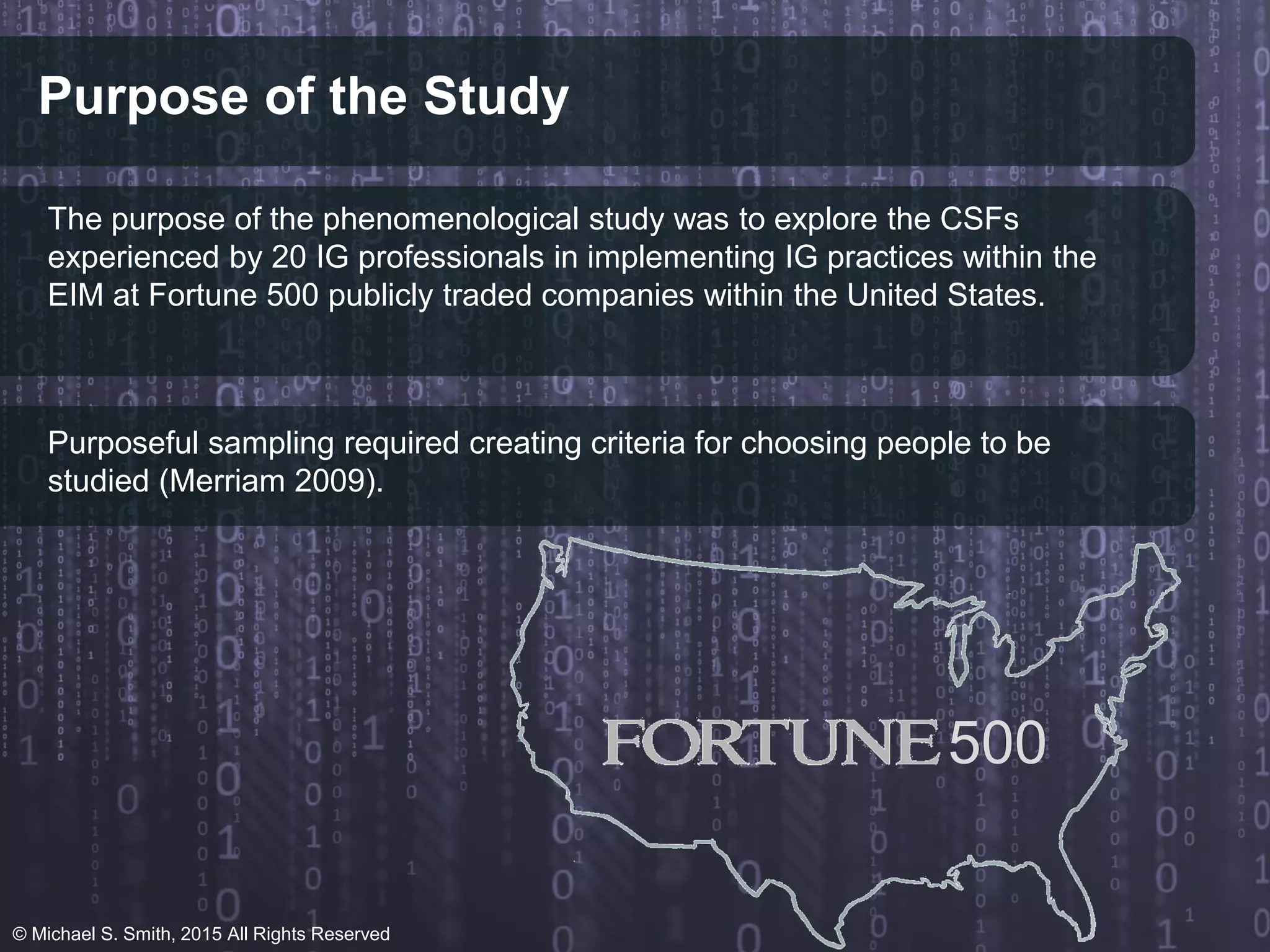 Purpose of the Study
The purpose of the phenomenological study was to explore the CSFs
experienced by 20 IG professionals in implementing IG practices within the
EIM at Fortune 500 publicly traded companies within the United States.
Purposeful sampling required creating criteria for choosing people to be
studied (Merriam 2009).
500
© Michael S. Smith, 2015 All Rights Reserved
 