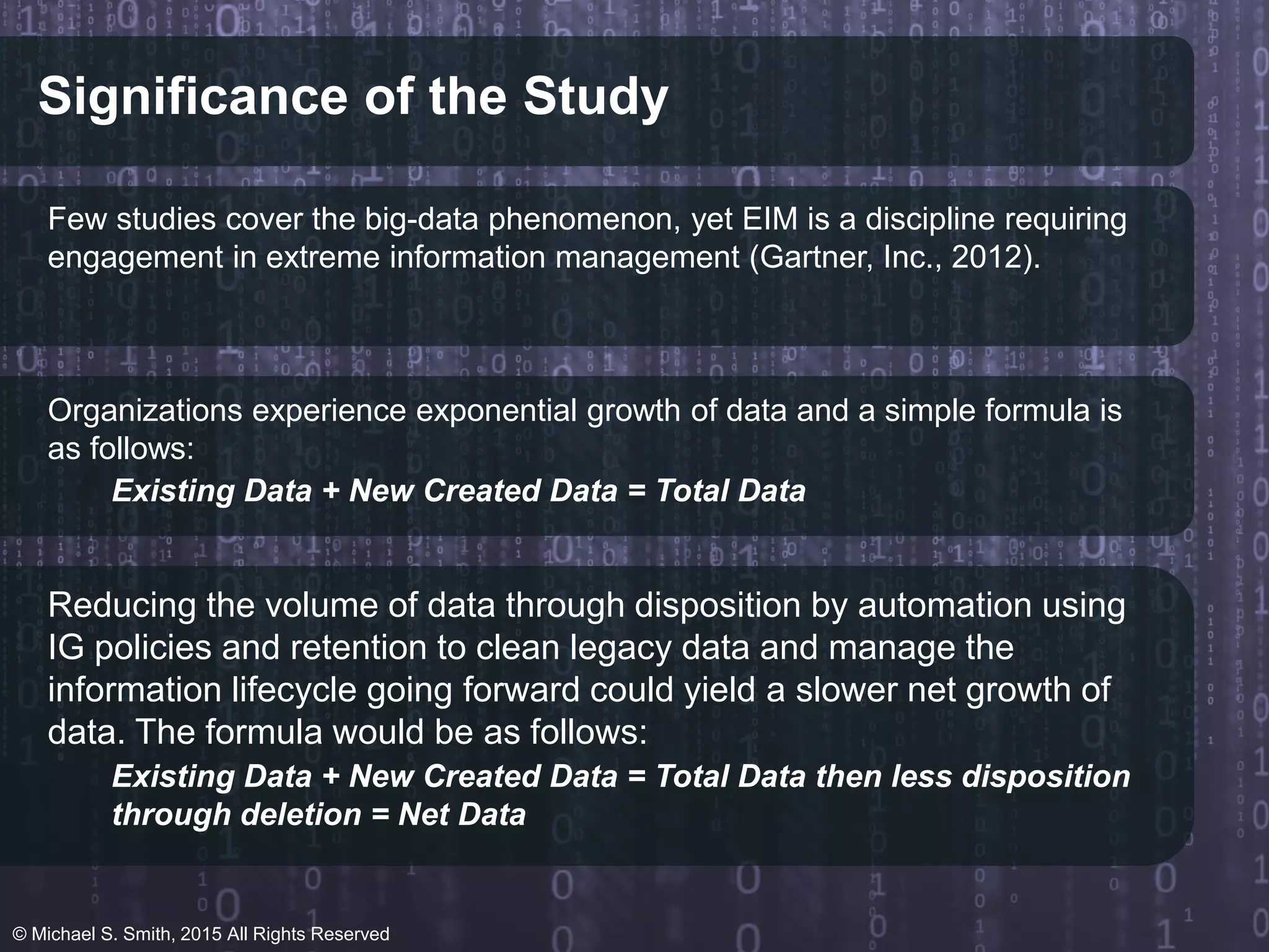 Significance of the Study
Few studies cover the big-data phenomenon, yet EIM is a discipline requiring
engagement in extreme information management (Gartner, Inc., 2012).
Organizations experience exponential growth of data and a simple formula is
as follows:
Existing Data + New Created Data = Total Data
Reducing the volume of data through disposition by automation using
IG policies and retention to clean legacy data and manage the
information lifecycle going forward could yield a slower net growth of
data. The formula would be as follows:
Existing Data + New Created Data = Total Data then less disposition
through deletion = Net Data
© Michael S. Smith, 2015 All Rights Reserved
 