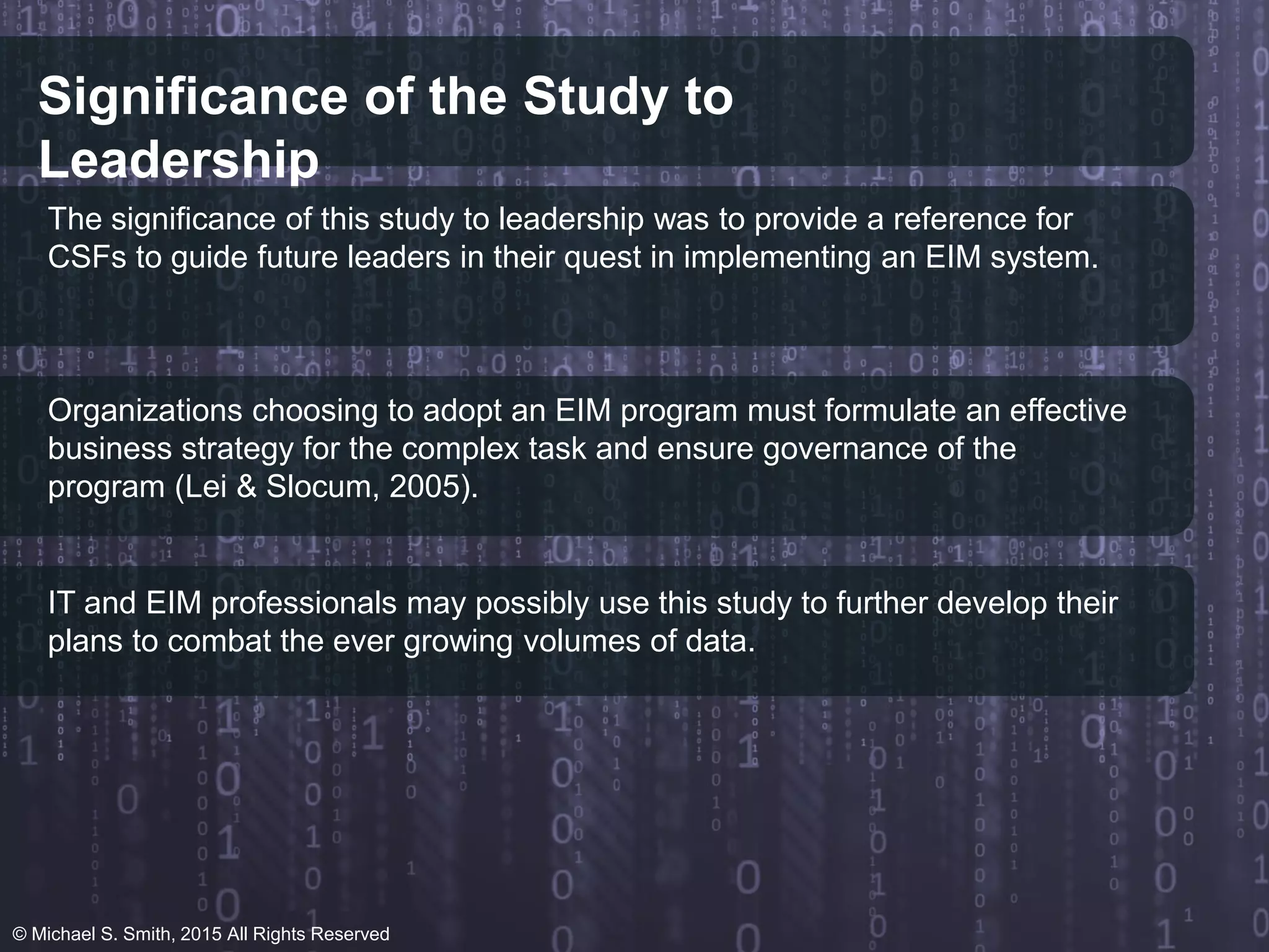 Significance of the Study to
Leadership
The significance of this study to leadership was to provide a reference for
CSFs to guide future leaders in their quest in implementing an EIM system.
Organizations choosing to adopt an EIM program must formulate an effective
business strategy for the complex task and ensure governance of the
program (Lei & Slocum, 2005).
IT and EIM professionals may possibly use this study to further develop their
plans to combat the ever growing volumes of data.
© Michael S. Smith, 2015 All Rights Reserved
 