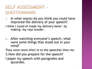 In what way(s) do you think you could have improved the delivery of your speech? I think I could of made my delivery beter  by making  my voys lowder. After watching everyone’s speech, what were some things that stood out in your mind? They were more efert in to the speeches then me. 3.How did you prepare for the speech? I peper my speech with parografes and qucardes. 