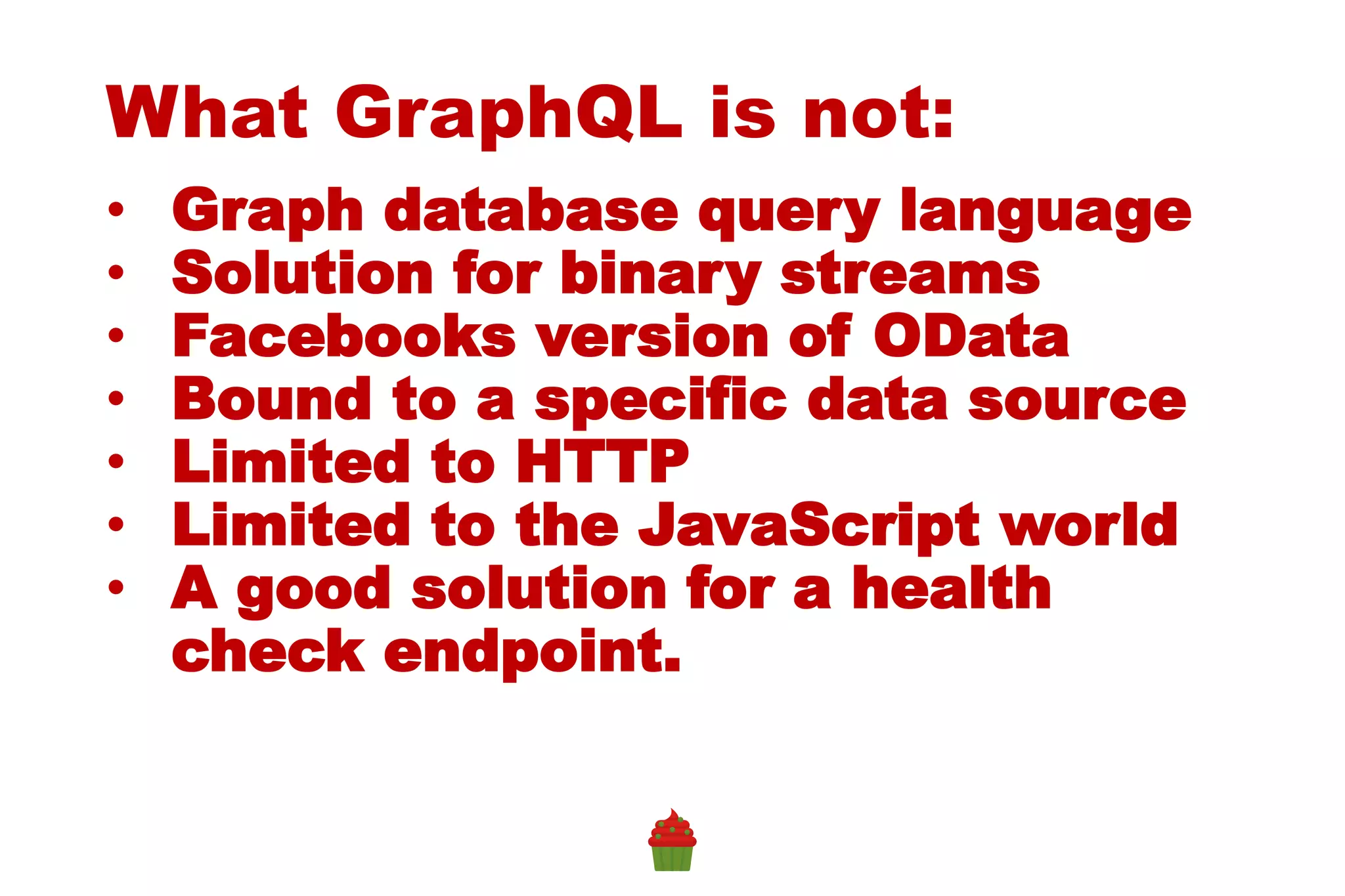 What GraphQL is not:
• Graph database query language
• Solution for binary streams
• Facebooks version of OData
• Bound to a specific data source
• Limited to HTTP
• Limited to the JavaScript world
• A good solution for a health
check endpoint.
 