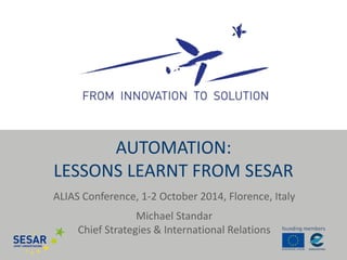 AUTOMATION: 
LESSONS LEARNT FROM SESAR 
ALIAS Conference, 1-2 October 2014, Florence, Italy 
Michael Standar 
Chief Strategies & International Relations 
 