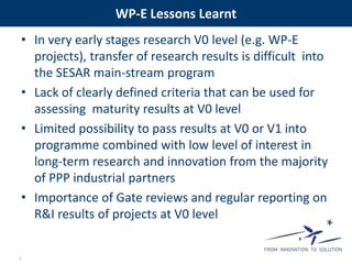 WP-E Lessons Learnt 
• In very early stages research V0 level (e.g. WP-E 
projects), transfer of research results is difficult into 
the SESAR main-stream program 
• Lack of clearly defined criteria that can be used for 
assessing maturity results at V0 level 
• Limited possibility to pass results at V0 or V1 into 
programme combined with low level of interest in 
long-term research and innovation from the majority 
of PPP industrial partners 
• Importance of Gate reviews and regular reporting on 
R&I results of projects at V0 level 
6 
 