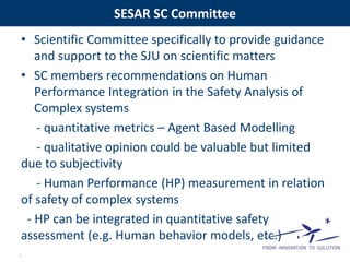 SESAR SC Committee 
• Scientific Committee specifically to provide guidance 
and support to the SJU on scientific matters 
• SC members recommendations on Human 
Performance Integration in the Safety Analysis of 
Complex systems 
- quantitative metrics – Agent Based Modelling 
- qualitative opinion could be valuable but limited 
due to subjectivity 
- Human Performance (HP) measurement in relation 
of safety of complex systems 
- HP can be integrated in quantitative safety 
assessment (e.g. Human behavior models, etc.) 
7 
 