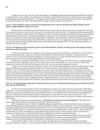 10
Verse 42. He shall stretch forth his hand also upon the countries: and the land of Egypt shall not escape.
On the retreat of the French to Egypt, a Turkish fleet landed 10,000 men at Aboukir, (Battle of Aboukir 1799). Napoleon
immediately attacked the place, completely routing the Turks, and re-establishing his authority in Egypt. But at this point, severe
reverses to the French arms in Europe called Napoleon home to look after the interests of his own country. The command of the
troops in Egypt was left with one on his generals.
Meanwhile, the English government, as an ally of the Turks, had resolved to wrest Egypt from the French. On March 13,
1801, and English fleet disembarked a body of troops at Aboukir. The French gave battle the next day, but were forced to retire. On
the 18th Aboukir surrendered. On the 28th
reinforcements were brought in by a Turkish fleet and the grand vizier (prime minister of
the Ottoman sultan) approached from Syria with a large army. On the 19th, the French surrendered to the combined forces of the
English and the Turks. On October 1, 1801, the preliminaries of peace were signed in London.
"Egypt shall not escape" were the words of the prophecy. This language implies that Egypt would be brought into subjection
to some power from whose dominion it would desire to be released. Egypt preferred French rule as the French were much regarded
by the Egyptians and extolled as benefactors. The Egyptians did not desire to escape from the hands of the French. They desired to
escape from the hands of the Turks. But “Egypt shall not escape” reads the prophecy and they did not.
Verse 43. But he shall have power over the treasures of gold and of silver, and over all the precious things of Egypt: and the
Libyans and the Ethiopians shall be at his steps.
Mehemet Ali was the Turkish governor of Egypt who rose to power after the defeat of the French. He needed to exact large
revenue from his subjects, in order to send such sums to Constantinople to satisfy the sultan. The sultan then would understand that it
was in his best interest to sustain the power of his Egyptian governor. Mehemet, acting upon this principle used many unjust means to
obtain possession of large estates. He denied the legitimacy of many successions; he burned title deeds, and seized properties; in
short, he set at defiance all universally acknowledged rights of landholders. Great disturbances followed, but Mehemet was prepared
for these, and, by his firmness he made it appear that the bare assertion of claims was an aggression on the part of the Sheikhs. The
taxes were constantly increased and their collection put into the hands of the military governors. By this means the peasantry was
ground to the very lowest point.
Verse 44. But tidings out of the east and out of the north shall trouble him: therefore he shall go forth with great fury to destroy
and utterly to make away many.
On this verse Adam Clarke, who authored a well respected commentary on the bible, has a note which is worthy of mention.
In 1825 commenting on this verse he says, "This part of the prophecy is allowed to be yet unfulfilled." In another part of his
comment, he says: "If the Turkish power be understood, as in the preceding verses, it may mean that the Persians on the east, and the
Russians on the north, will at some time greatly embarrass the Ottoman government."
Between this conjecture by Adam Clarke, written in 1825, and the Crimean War of 1853-1856, there is certainly a striking
coincidence! Florence Nightingale is one of the more famous persons associated with this war. The very powers Adam Clarke
mentions, the Persians on the east, and the Russians on the north, were the ones which instigated this conflict.
Tidings, news, from these powers troubled him, Turkey. Their attitude and threatening movements incited the sultan to anger
and revenge. Russia, being the more aggressive party, was the object of attack. Turkey declared war on her powerful northern
neighbor in 1853. The world looked on in amazement to see a government which had long been called "the Sick Man of the East," a
government whose army was dispirited and demoralized, whose treasuries were empty, who rulers were vile and imbecile, and whose
subjects were rebellious and threatening secession, rush so quickly and without apparent thought into this conflict. The prophecy said
that they should go forth with "great fury," and when they thus went forth in the war aforesaid, they were described, in the profane
vernacular of an American writer, as "fighting like devils." England and France, it is true, soon came to the help of Turkey; but she
went forth in the manner described, and as reported. Turkey gained important victories before receiving assistance from these powers.
Verse 45. And he shall plant the tabernacles of his palace between the seas in the glorious holy mountain; yet he shall come to his
end, and none shall help him.
We have now traced the prophecy of the 11th of Daniel down, step by step, and have thus far found events to fulfill all its
predictions. It has all been wrought out into history except this last verse. We are carried by this verse past our own day and into the
future; for no power has yet performed the acts here described. But it is to be fulfilled; and its fulfillment must be accomplished by
that power which has been continuously the subject of the prophecy from the 40th verse down to this, the 45th verse. If the
application, to which we have given the preference in passing over these verses, is correct, we must look to Turkey to make the move
here indicated.
And mark the language concerning that power: "He shall come to his end, and none shall help him." This expression
plainly implies that this power has previously received help. And here are the facts.
 