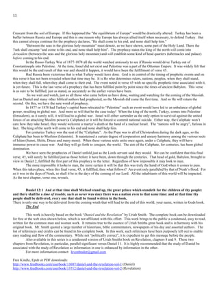 11
In the war against France in 1798-1801, England and Russia assisted the sultan. In the war between Turkey and Egypt in
1838-1840 England, Russia, Austria and Prussia intervened in behalf of Turkey. In the Crimean War of 1853-1856, England, France,
and Sardinia supported the Turks. In the Russo-Turkish War of 1877-1878, the great powers of Europe interfered to arrest the progress
of Russia. Modern Turkey is a member of NATO and has received help from different allies over the centuries. This is for the most
part been done as a means of maintaining a certain balance of power in the regions. In that no single country could control the
commerce of Europe and Asia. Without this help Turkey would likely have failed to maintain her position.
Since the fall of the Ottoman supremacy in 1840, the empire has existed only through the sufferance of the great powers of
Europe. Without their pledged support, she would not have long been able to maintain even a nominal existence; and when that is
withdrawn, she must come to the ground. So the prophecy says the king comes to his end and none help him.
One possibility is that he comes to his end, as we may naturally infer, because none help him. Because the support
previously rendered is withdrawn. Ever since the days of Peter the Great, 1672-1725, Russia has cherished the idea of driving the
Crescent from the soil of Europe. If this happened the "the equilibrium of Europe" would be drastically altered. Turkey has been a
buffer between Russia and Europe and this is one reason why Europe has always allied itself when necessary, to defend Turkey. But
this cannot always continue for the prophecy declares, "He shall come to his end, and none shall help him."
"Between the seas in the glorious holy mountain” must denote, as we have shown, some part of the Holy Land. There the
Turk shall encamp “and come to his end, and none shall help him”. The prophecy states the king of the north will come into
Jerusalem (between the seas and the glorious holy mountain) and will establish some kind of head quarters (tabernacles and palace)
before coming to his end.
In the Russo-Turkey War of 1877-1878 all the world watched anxiously to see if Russia would drive Turkey out of
Constantinople into Palestine. At the time, Israel did not exist and Palestine was a part of the Ottoman Empire. It was widely felt that
this would be the end result of that war and should it happen, it would have been the fulfillment of verse 45.
Had Russia been victorious that is what Turkey would have done. God is in control of the timing of prophetic events and on
this verse it has not been revealed when that time may be. It is He who determines rulers, nations, peoples, when they shall stand,
when they shall fall, when they shall come to their end. The event noted in verse 45 with no specific prophetic time associated with it,
is yet future. This is the last verse of a prophecy that has been fulfilled point by point since the times of ancient Babylon. This verse
is as sure to be fulfilled, just as stated, as accurately as the earlier verses have been.
So we wait and watch, just as all those who came before us have done, waiting and watching for the coming of the Messiah.
Just as Daniel and many other biblical authors had prophesied, so the Messiah did come the first time. And so He will return the
second. On this, we have the sure word of prophecy.
In 1877 or 1878 had Turkey’s capital been relocated to “Palestine” such an event would have led to an unbalance of global
power, resulting in global war. And more so will that be the case today! When the king of the north, Turkey, comes into Palestine
(Jerusalem), as it surely will, it will lead to a global war. Israel will either surrender as the only option to survival against the united
forces of an attacking Muslim power (a Caliphate) or it will be forced to commit national suicide. Either way, the Caliphate won’t
care how they take Israel; they would welcome a martyr’s death at the hand of a nuclear Israel. The “nations will be angry”, furious in
fact. The king of the north will come to his end and none shall help him.
For centuries Turkey was the seat of the “Caliphate”. As the Pope was to all of Christendom during the dark ages, so the
Caliphate has been to Muslims (Islamists). It maintained a certain degree of cooperation and uneasy harmony among the various sects
of Islam (Sunni, Shiite, Druze and many more). When these various sects unite once again, under a Caliphate, they will have
immense power to cause war. And they will go forth to conquer, the world. The aim of the Caliphate, for centuries, has been global
domination.
We have seen the prophecies of Daniel unfold just as the Lords servant said they would. We can be confident that this final
verse, 45, will surely be fulfilled just as those before it have been, down through the centuries. That head of gold, Babylon, brought to
view in Daniel 2, fulfilled the first part of this prophecy to the letter. Regardless of how impossible it may look to man.
The more impossible it looks to man, the more certain it will be that this was truly the hand of God when it comes to pass.
When this takes place, when this final verse, 45, is fulfilled, then what follows? An event only paralleled by that of Noah’s flood. For
as it was in the days of Noah, so shall it be in the days of the coming of our Lord. All the inhabitants of this world will be impacted.
As the next chapter, verse one, reveals.
Daniel 12:1 And at that time shall Michael stand up, the great prince which standeth for the children of thy people:
and there shall be a time of trouble, such as never was since there was a nation even to that same time: and at that time thy
people shall be delivered, every one that shall be found written in the book.
There is only one way to be delivered from the coming wrath that will lead to the end of this world, your name, written in Gods book.
 