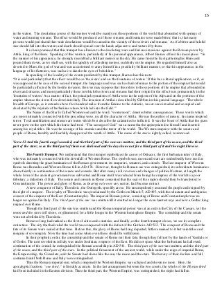 15
in the waters. The desolating course of that meteor would be mainly on those portions of the world that abounded with springs of
water and running streams. The effect would be produced as if those streams and fountains were made bitter; that is, that many
persons would perish and that wide desolations would be caused in the vicinity of those rivers and streams. As if a bitter and baleful
star should fall into the waters and death should spread over the lands adjacent to and watered by them.
It is here premised that this trumpet has allusion to the desolating wars and furious invasions against the Roman power by
Attila, king of the Huns. Speaking of this warrior, particularly of his personal appearance, Albert Barnes offers this description: “In
the manner of his appearance, he strongly resembled a brilliant meteor in the sky. He came from the East gathering his Huns and
poured them down, as we shall see, with the rapidity of a flashing meteor, suddenly on the empire. He regarded himself also as
devoted to Mars, the god of war and was accustomed to array himself in a peculiarly brilliant manner; so that his appearance, in the
language of his flatterers, was such as to dazzle the eyes of beholders."
In speaking of the locality of the events predicted by this trumpet, Barnes has this note:
“It is said particularly that the effect would be on 'the rivers' and on 'the fountains of waters.' If this has a literal application, or if, as
was supposed in the case of the second trumpet, the language used was such as had reference to the portion of the empire that would
be particularly affected by the hostile invasion, then we may suppose that this refers to those portions of the empire that abounded in
rivers and streams, and more particularly those in which the rivers and streams had their origin for the effect was permanently in the
'fountains of waters.' As a matter of fact, the principal operations of Attila were in the regions of the Alps and on the portions of the
empire whence the rivers flow down into Italy. The invasion of Attila is described by Gibbon in this general language: ‘The whole
breadth of Europe, as it extends above five hundred miles from the Euxine to the Adriatic, was at once invaded and occupied and
desolated by the myriads of barbarians whom Attila led into the field.’”
The Name of the Star Is Called Wormwood and the word, "wormwood", denotes bitter consequences. These words which
are more intimately connected with the preceding verse, recall the character of Attila. He was the author of misery, his name inspired
terror. Total annihilation and erasure are terms which best describe the calamities he inflicted. It was the boast of Attila that the grass
never grew on the spot which his horse had trod. “The scourge of God” was a name that he appropriated to himself and inserted
among his royal titles. He was the scourge of his enemies and the terror of the world. The Western emperor with the senate and
people of Rome, humbly and fearfully disapproved the wrath of Attila. The name of the star is rightly called, wormwood.
Verse 12 And the fourth angel sounded, and the third part of the sun was smitten, and the third part of the moon, and the third
part of the stars; so as the third part of them was darkened and the day shone not for a third part of it and the night likewise.
.
The Fourth Trumpet. We understand that this trumpet symbolizes the career of Odoacer, the first barbarian ruler of Italy,
who was intimately connected with the downfall of Western Rome. The symbols sun, moon and stars are undoubtedly here used as
symbols denoting the great luminaries of the Roman government; its emperors, senators, and consuls. The last emperor of Western
Rome was Romulus and Western Rome fell in AD 476. However, though the Roman sun was extinguished, its subordinate luminaries
shone faintly in continuation of the senate and consuls. But after many civil reverses and changes of political fortune, at length the
whole form of the ancient government was subverted and Rome itself was reduced from being the empress of the world to a poor
tributary, a dukedom of Italy. The senate and consuls in Rome consented that the seat of the empire should then be transferred to
Constantinople. The power and glory of Rome, as bearing rule over any nation, had become extinct.
A new conqueror of Italy, Theodoric, the Ostrogoth, speedily arose. He unscrupulously assumed the purple and reigned by
the right of conquest. The royalty of Theodoric was proclaimed by the Goths on March 5, AD 493, with the reluctant and ambiguous
consent of the emperor of the East (Constantinople). The imperial Roman power, consisting of Rome and Constantinople was no
longer recognized in Italy. The 'third part of the sun' was smitten till it emitted no longer the even faintest rays and now a Gothic king
reigned over Rome.
Though the third part of the sun was smitten and the Roman imperial power was at an end in the City of the Caesars, yet the
moon and the stars still shone, or glimmered, for a little longer in the Western hemisphere Empire. The consulship and the senate
were not abolished by Theodoric.
Rome so long had ranked as the first of cities and countries; and finally, as the fourth trumpet closes, we see its complete
extinction. The city that had ruled the world was conquered with the defeat of the Goths in AD 522. The conquest of Rome and the
fate of its Senate were sealed at that time. Before this, the glory of Rome had long departed, little remained to it but vain titles and
insignia of sovereignty. Now the time had come when even these should be withdrawn.
In their prophetic order, the consulship and the senate of Rome met their fate, though they fell not by the hands of Vandals or
of Goths. The next revolution in Italy was under Justinian, emperor of the East. He did not spare what the barbarians had allowed,
continuation of the consul, he extinguished the Roman consulship in AD 541. The third part of the sun was smitten, and the third part
of the moon, and the third part of the stars. In the political firmament of the ancient world, while under the reign of imperial Rome,
the Emperorship, the Consulate, and the Senate had shone like the sun, the moon and the stars. The history of their decline and fall
continued until both Rome and Italy were extinguished.
Thus the Roman imperial sun; which comprised the Western Empire, was eclipsed and shown no more. Here, the
apocalyptic fraction, “one third,” is literally accurate. In the last arrangement between the two courts, the whole of the Illyrian third
had been included in the Eastern division. Thus the third part, the Western Empire, was extinguished, the night had fallen.
 