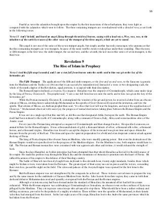 16
Fearful as were the calamities brought upon the empire by the first incursions of these barbarians, they were light as
compared with the calamities which were to follow. The three remaining trumpets are overshadowed with a cloud of woe, as set forth
in the following verses.
Verse 13 And I beheld, and heard an angel flying through the midst of heaven, saying with a loud voice, Woe, woe, woe, to the
inhabiters of the earth by reason of the other voices of the trumpet of the three angels, which are yet to sound.
This angel is not one of the series of the seven trumpet angels, but simply another heavenly messenger, who announces that
the three remaining trumpets are woe trumpets, because of the more terrible events to take place under their sounding. Thus the next,
or fifth trumpet, is the first woe; the sixth trumpet, the second woe; and the seventh, the last one in this series of seven trumpets, is the
third woe.
Revelation 9
The Rise of Islam in Prophecy
Verse 1 And the fifth angel sounded, and I saw a star fall from heaven unto the earth: and to him was given the key of the
bottomless pit.
The Fifth Trumpet. The application of the fifth and sixth trumpets, or the first and second woes, to the Saracens (a generic
term for Muslims) and the Turks is so obvious that it can scarcely be misunderstood. Instead of a verse or two designating each, the
whole of the ninth chapter of the Revelation, equal portions, is occupied with their description.
The Roman Empire declined, as it arose, by conquest. Heraclius was the emperor of Constantinople, which came under siege
by the king of Persia, Chosroes II. The prophet said, “I saw a star fall from heaven unto the earth; and to him was given the key of the
bottomless pit”.
While the Persian monarch, Chosroes II, contemplated the wonders of his art and power, he received a letter from an obscure
citizen of Mecca, inviting him to acknowledge Mohammed as the apostle of God. Chosroes II rejected the invitation, and tore the
epistle. That citizen of Mecca, an Arabian prophet then said, “It is thus that God will tear the kingdom, and reject the supplications of
Chosroes.” Mohammed observed with secret joy the progress of mutual destruction taking place between the Roman Empire and the
Persia Empire.
It was not on a single spot that this star fell, as did the one that designated Attila, but upon the earth. The Roman Empire
itself had been reduced to the walls of Constantinople; along with a remnant of Greece, Italy, Africa and some maritime cities of the
Asiatic coast.
For six years the Persian king attempted a conquest of Constantinople and then changed tactics. He specified a ransom, an
annual tribute for the Roman Empire. It was a thousand talents of gold, a thousand talents of silver, a thousand silk robes, a thousand
horses, and a thousand virgins. Heraclius was forced to accept the disgrace of the terms and was given time and space obtain the
treasure from the poverty of the East. This time and space he spent in preparation for a bold and even desperate counter attack against
the king of Persia.
The king of Persia despised the obscure Saracen Muslims, who were steadily gaining power. But even the destruction of the
Roman Empire would not open the door for the progress of the Muslim religion. For the Muslims to rise, both empires would have to
fall. The Persian and Roman monarchies were consumed with war against each other and in time, it would exhaust the strength of
both.
Since the days Hannibal, no bolder enterprise has been attempted than that which Heraclius achieved for the deliverance of
his empire. He made his perilous way through the Black Sea and the mountains of Armenia to penetrate into the heart of Persia. He
rallied the armies of his empire to the defense of their bleeding country.
The battle of Nineveh was fiercely fought from daybreak to the eleventh hour, twenty eight standards, besides those which
might be broken or torn, were taken from the Persians. The greatest part of their army was cut in pieces and the victors, concealing
their own loss, passed the night on the field. The cities and palaces of the Assyria Empire were opened for the first time to the
Romans.
But the Roman emperor was not strengthened by the conquests he achieved. Those victories served more to prepare the way
and by the same means for the multitudes of Saracen Muslims from Arabia. Like locusts from their region, they came in with their
dark and delusive Mohammedan creed and speedily overspread both the Persian and the Roman empires.
Although a victorious army had been formed under the standard of Heraclius, the unnatural effort had left his armies
exhausted. While the Roman emperor was celebrating at Constantinople or Jerusalem, an obscure town on the confines of Syria was
pillaged by the Muslims. They cut in pieces some troops who advanced to stop them. What should have been a rather ordinary and
trifling occurrence, proved to be the prelude of a mighty revolution. These robbers were the apostles of Mohammed, in their fanatic
valor they had emerged from the desert. In the last eight years of his reign, Heraclius lost to the Arabs the same provinces which he
had taken from the Persians.
 