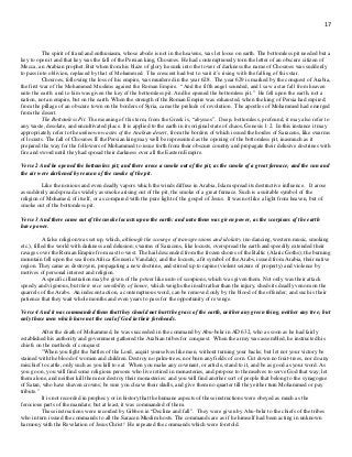 17
The spirit of fraud and enthusiasm, whose abode is not in the heavens, was let loose on earth. The bottomless pit needed but a
key to open it and that key was the fall of the Persian king, Chosroes. He had contemptuously torn the letter of an obscure citizen of
Mecca, an Arabian prophet. But when from his blaze of glory he sunk into the tower of darkness the name of Chosroes was suddenly
to pass into oblivion, replaced by that of Mohammed. The crescent had but to wait it’s rising with the falling of this star.
Chosroes, following the loss of his empire, was murdered in the year 628. The year 629 is marked by the conquest of Arabia,
the first war of the Mohammed Muslims against the Roman Empire. “And the fifth angel sounded, and I saw a star fall from heaven
unto the earth: and to him was given the key of the bottomless pit. And he opened the bottomless pit.” He fell upon the earth, not a
nation, not an empire, but on the earth. When the strength of the Roman Empire was exhausted, when the king of Persia had expired;
from the pillage of an obscure town on the borders of Syria, came the prelude of revolution. The apostles of Mohammed had emerged
from the desert.
The Bottomless Pit. The meaning of this term, from the Greek is, “abyssos”. Deep, bottomless, profound, it may also refer to
any waste, desolate, and uncultivated place. It is applied to the earth in its original state of chaos, Genesis 1:2. In this instance it may
appropriately refer to the unknown wastes of the Arabian desert, from the borders of which issued the hordes of Saracens, like swarms
of locusts. The fall of Chosroes II the Persian king may well be represented as the opening of the bottomless pit, inasmuch as it
prepared the way for the followers of Mohammed to issue forth from their obscure country and propagate their delusive doctrines with
fire and sword until they had spread their darkness over all the Eastern Empire.
Verse 2 And he opened the bottomless pit; and there arose a smoke out of the pit, as the smoke of a great furnace; and the sun and
the air were darkened by reason of the smoke of the pit.
Like the noxious and even deadly vapors which the winds diffuse in Arabia, Islam spread its destructive influence. It arose
as suddenly and spread as widely as smoke arising out of the pit, the smoke of a great furnace. Such is a suitable symbol of the
religion of Mohamed, of itself, or as compared with the pure light of the gospel of Jesus. It was not like a light from heaven, but of
smoke out of the bottomless pit.
Verse 3 And there came out of the smoke locusts upon the earth: and unto them was given power, as the scorpions of the earth
have power.
A false religion was set up, which, although the scourge of transgressions and idolatry (no dancing, western music, smoking
etc.), filled the world with darkness and delusion; swarms of Saracens, like locusts, overspread the earth and speedily extended their
ravages over the Roman Empire from east to west. The hail descended from the frozen shores of the Baltic (Alaric Goths); the burning
mountain fell upon the sea from Africa (Genseric Vandals); and the locusts, a fit symbol of the Arabs, issued from Arabia, their native
region. They came as destroyers, propagating a new doctrine, and stirred up to rapine (violent seizure of property) and violence by
motives of personal interest and religion.
A specific illustration may be given of the power like unto of scorpions, which was given them. Not only was their attack
speedy and vigorous, but their nice sensibility of honor, which weighs the insult rather than the injury, sheds its deadly venom on the
quarrels of the Arabs. An indecent action, a contemptuous word, can be removed only by the blood of the offender; and such is their
patience that they wait whole months and even years to pass for the opportunity of revenge.
Verse 4 And it was commanded them that they should not hurt the grass of the earth, neither any green thing, neither any tree; but
only those men which have not the seal of God in their foreheads.
After the death of Mohammed, he was succeeded in the command by Abu-bekr in AD 632, who as soon as he had fairly
established his authority and government gathered the Arabian tribes for conquest. When the army was assembled, he instructed his
chiefs on the methods of conquest:
"When you fight the battles of the Lord, acquit yourselves like men, without turning your backs; but let not your victory be
stained with the blood of women and children. Destroy no palm-trees, nor burn any fields of corn. Cut down no fruit-trees, nor do any
mischief to cattle, only such as you kill to eat. When you make any covenant, or article, stand to it, and be as good as your word. As
you go on, you will find some religious persons who live retired in monasteries, and propose to themselves to serve God that way; let
them alone, and neither kill them nor destroy their monasteries: and you will find another sort of people that belong to the synagogue
of Satan, who have shaven crowns; be sure you cleave their skulls, and give them no quarter till they either turn Mohammed or pay
tribute."
It is not recorded in prophecy or in history that the humane aspects of these instructions were obeyed as much as the
ferocious parts of the mandate; but at least, it was commanded of them.
These instructions were recorded by Gibbon in “Decline and fall”. They were given by Abu-bekr to the chiefs of the tribes
who in turn issued the commands to all the Saracen Muslim hosts. The commands are as if he himself had been acting in unknown
harmony with the Revelation of Jesus Christ! He repeated the commands which were foretold.
 