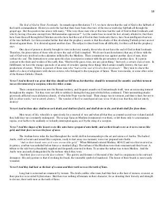 18
The Seal of God in Their Foreheads. In remarks upon Revelation 7:1-3, we have shown that the seal of God is the Sabbath of
the fourth commandment. History records the fact that there have been observers of the true seventh-day Sabbath all through the
gospel age. But the question has arisen with many, “Who were those men who at this time had the seal of God in their foreheads, and
who by having it became exempt from Mohammedan oppression?” Let the reader bear in mind the fact, already alluded to, that there
have been those all through the Christian era who have had the seal of God in their foreheads; that is, have been intelligent observers
of the true Sabbath. Let him consider further that what the prophecy asserts is that the attacks of this desolating Turkish power are not
directed against them. It is directed against another class. The subject is thus freed from all difficulty, for this is all that the prophecy
says.
One class of person is directly brought to view in the text, namely, those who do not have the seal of God in their foreheads.
Therefore, the preservation of those who do have the seal of God is implied. We do not learn from history that any of those with the
seal of God were involved in the calamities inflicted by the Muslims. Their commission was against another class of men, those
without the seal. The destruction to come upon this class is not put in contrast with the preservation of another class. It is put in
contrast to the fruits and verdure of the earth; thus, “Hurt not the grass, trees, nor any green thing,” hurt only a certain class of men. In
fulfillment, we have the strange spectacle of an army of invaders sparing those things which armies usually destroy, the face and
productions of nature. Whilst, in pursuit of those men who “had not the seal of God in their foreheads”. They were to cleave the
skulls of a class of religionists with shaven crowns, who belonged to the synagogue of Satan. These were monks, or some other order
of the Roman Catholic Church.
Verse 5 And to them it was given that they should not kill them, but that they should be tormented five months: and their torment
was as the torment of a scorpion, when he strikes a man.
Their constant incursions into the Roman territory, and frequent assaults on Constantinople itself, were an unceasing torment
throughout the empire. Yet they were not able to subdue it during the long period which they continued. Their unremitting attacks
grievously afflicted on an idolatrous church, of which the Pope was the head. Their charge was to torment, and then to hurt, but not to
kill; in other words, “not to utterly destroy.” The wonder of the five month period (see verse 10 also) was that they did not utterly
destroy!
Verse 6 And in those days shall men seek death, and shall not find it; and shall desire to die, and death shall flee from them.
Men weary of life, when life is spared only for a renewal of woe and when all that they accounted sacred was violated and all
they held dear was constantly endangered. The savage Saracen Muslims domineered over them, or left them only to a momentary
repose, ever liable to be suddenly or violently interrupted again, as if by the sting of a scorpion.
Verse 7 And the shapes of the locusts were like unto horses prepared unto battle; and on their heads were as it were crowns like
gold, and their faces were as the faces of men.
The Arabian horse takes the lead throughout the world; skill in horsemanship is the art and science of Arabia. The barbed
Arabs, swift as locusts and armed like scorpions, ready to dart away in a moment, were ever prepared unto battle.
“And on their heads were as it were crowns like gold.” When Mohamed entered Medina, AD 622 and was first received as
its prince, a turban was unfurled before him as a standard (flag). The turbans of the Muslims were their ornament and their boast. A
tribute to the rich booty abundantly supplied and frequently renewed to them. To assume the turban was to turn Muslim. And the
Arabs were anciently distinguished by the turbans which they wore.
"And their faces were as the faces of men." The gravity and firmness of the mind of the Arab is conspicuous in his outward
demeanor. His only gesture is that of stroking his beard, the venerable symbol of manhood. The honor of their beards is most easily
wounded.
Verse 8 And they had hair as the hair of women and their teeth were as the teeth of lions.
Long hair is esteemed an ornament by women. The Arabs, unlike other men, had their hair as the hair of women, or uncut, as
their practice is recorded by historians. But there was nothing effeminate in their character; for as denoting their ferocity and strength
to devour, their teeth were as the teeth of lions.
 