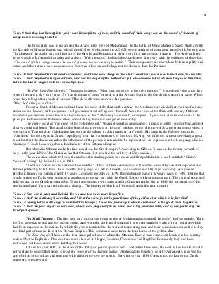 19
Verse 9 And they had breastplates, as it were breastplates of iron; and the sound of their wings was as the sound of chariots of
many horses running to battle.
The breastplate was in use among the Arabs in the days of Mohammed. In the battle of Ohud Madinah (Saudi Arabia) with
the Koreish of Mecca (Islamic sect who did not follow Mohammed) in AD 624, seven hundred of them were armed with breast plates.
The charge of the Arabs was not like that of the Greeks and Romans, the efforts of a firm and compact infantry. The Arab military
force was chiefly formed of cavalry and archers. With a touch of the hand the Arab horses dart away with the swiftness of the wind.
“The sound of their wings was as the sound of many horses running to battle.” Their conquests were marvelous both in rapidity and
extent, and their attack was instantaneous. Nor was it less successful against the Romans than the Persians.
Verse 10 And they had tails like unto scorpions, and there were stings in their tails: and their power was to hurt men five months.
Verse 11 And they had a king over them, which is the angel of the bottomless pit, whose name in the Hebrew tongue is Abaddon,
but in the Greek tongue hath his name Apollyon.
"To Hurt Men Five Months." The question arises, “What men were they to hurt five months?” Undoubtedly the same they
were afterward to slay (see verse 15), "the third part of men," or a third of the Roman Empire, the Greek division of the same. When
were they to begin their work of torment? The eleventh verse answers this question.
"They had a king over them."
From the death of Mohammed until near the close of the thirteenth century, the Muslims were divided into various factions
under several leaders, with no general civil government extending over them all. Near the close of the thirteenth century, Othman
founded a government which has since been known as the “Ottoman government”, or empire. It grew until it extended over all the
principal Mohammedan (Islamic) tribes, consolidating them into one grand monarchy.
Their king is called "the angel of the bottomless pit." An angel signifies a messenger, a minister, either good or bad, and not
always a spiritual being. The angel of the bottomless pit would be the chief minister of the religion which came from thence when it
was opened. That religion is Mohammedanism and the sultan, its chief minister, or Caliph. His name in the Hebrew tongue is
"Abaddon," the destroyer; in Greek, "Apollyon," one that exterminates, or destroys. Having two different names in two languages, it
is evident that the character, rather than the name of the power, is intended to be represented. As expressed in both languages, he is a
“destroyer”. Such has always been the character of the Ottoman Empire.
But when did Othman make his first assault on the Greek empire? According to Gibbon "it was on the twenty-seventh of
July, in the year 1299 of the Christian era that Othman first invaded the territory of Nicomaedia..."
The calculation which follows, founded on this starting point, was made and first published in a work entitled, “Christ's
Second Coming”, by Josiah Litch, in 1838.
“And their power was to hurt men five months.” Thus far their commission extended to torment by constant depredations,
but not politically to kill them. Five months, thirty days to a biblical month, one hundred and fifty days, each day for a year in
prophetic time is one hundred and fifty years. Commencing July 27, 1299, the one hundred and fifty years reach to 1449. During that
whole period the Turks were engaged in an almost perpetual war with the Greek Empire without conquering it. They seized upon and
held several of the Greek provinces but Greek independence was maintained in Constantinople. But in 1449, the termination of the
one hundred and fifty years introduced a change. The history of which will be found under the next trumpet.
Verse 12 One woe is past; and behold, there come two woes more hereafter.
Verse 13 And the sixth angel sounded, and I heard a voice from the four horns of the golden altar which is before God,
Verse 14 saying to the sixth angel which had the trumpet, Loose the four angels which are bound in the great river Euphrates.
Verse 15 And the four angels were loosed, which were prepared for an hour, and a day, and a month, and a year, for to slay the
third part of men.
The Sixth Trumpet. The first woe was to continue from the rise of Mohammedanism until the end of the five months. Then
the first woe was to end and the second begin. And when the sixth angel sounded it was commanded to take off the restraints which
had been imposed on the nation, by which they were restricted to the work of tormenting men and their commission extended to slay
the third part of men (a third of the Roman Empire). This command came from the four horns of the golden altar.
The Four Angels. These are the four principal sultans of which the Ottoman Empire was composed, located in the country
watered by the Euphrates. These sultans were situated at Aleppo, Iconium, Damascus, and Baghdad. Previously they had been
restrained; but God commanded that they be loosed.
Late in the year 1448, as the close of the 150-year period approached, Constantine Deacozes, the next in line to rule, would
not venture to ascend the throne without the consent of the Turkish sultan. Ambassadors therefore went to Adrianople, received the
approbation of the sultan, and returned with gifts for the new sovereign. Early in the year 1449 Constantine, the last of the Greek
emperors, was crowned.
 