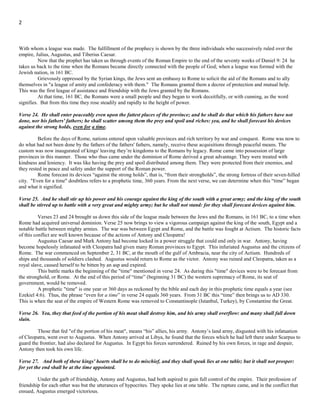 2
year prophecy, when Stephen was martyred. The gospel message was then taken from the Jewish Nation as the primary chosen
messengers and was given to the Gentiles as the new chosen messengers to the world.
Verse 23. And after the league made with him he shall work deceitfully: for he shall come up, and shall become strong with a
small people.
The "him" in verse 23 is the same power which has been the subject of the prophecy since verse 14, the Roman Empire; with
whom a league was made. The fulfillment of the prophecy is shown by the three individuals who successively ruled over the empire,
Julius, Augustus, and Tiberius Caesar.
Now that the prophet has taken us through events of the Roman Empire to the end of the seventy weeks of Daniel 9: 24-27
he takes us back to the time when the Romans became directly connected with the people of God; when a league was formed with the
Jewish nation, in 161 BC.
Grievously oppressed by the Syrian kings, the Jews sent an embassy to Rome to solicit the aid of the Romans and to ally
themselves in "a league of amity and confederacy with them." The Romans granted them a decree of protection and mutual help.
This was the first league of assistance and friendship with the Jews granted by the Romans.
At that time, 161 BC, the Romans were a small people and they began to work deceitfully, or with cunning, as the word
signifies. But from this time they rose steadily and rapidly to the height of power.
Verse 24. He shall enter peaceably even upon the fattest places of the province; and he shall do that which his fathers have not
done, nor his fathers' fathers; he shall scatter among them the prey and spoil and riches: yea, and he shall forecast his devices
against the strong holds, even for a time.
Before the days of Rome, nations entered upon valuable provinces and rich territory by war and conquest. Rome was now to
do what had not been done by the fathers of the fathers' fathers, namely, receive these acquisitions through peaceful means. The
custom was now inaugurated of kings' leaving they’re kingdoms to the Romans by legacy. Rome came into possession of large
provinces in this manner. Those who thus came under the dominion of Rome derived a great advantage. They were treated with
kindness and leniency, it was like having the prey and spoil distributed among them. They were protected from their enemies, and they
rested in peace and safety under the support of the Roman power.
Rome forecast its devices “against the strong holds”, that is, “from their strongholds”, the strong fortress of their seven-hilled
city. "Even for a time" doubtless refers to a prophetic time, 360 years. From the next verse, we can determine when this “time” began
and what it signified.
Verse 25. And he shall stir up his power and his courage against the king of the south with a great army; and the king of the south
shall be stirred up to battle with a very great and mighty army; but he shall not stand: for they shall forecast devices against him.
Verses 23 and 24 brought us down this side of the league made between the Jews and the Romans, in 161 BC, to a time when
Rome had acquired universal dominion. Verse 25 now brings to view a vigorous campaign against the king of the south (Egypt) and a
notable battle between mighty armies. The war was between Egypt and Rome, and the battle was fought at Actium. The historic facts
of this conflict are well known because of the actions of Antony and Cleopatra!
Augustus Caesar and Mark Antony had become locked in a power struggle that would end only in war. Antony, having
become hopelessly infatuated with Cleopatra had given many Roman provinces to Egypt. This infuriated Augustus and the citizens of
Rome. The war commenced on September 2, 31 BC, at the mouth of the gulf of Ambracia, near the city of Actium. Hundreds of
ships and thousands of soldiers clashed. Augustus would return to Rome as the victor. Antony was ruined and Cleopatra, taken as a
royal slave, caused herself to be bitten by an asp and expired.
This battle marks the beginning of the "time" mentioned in verse 24. As during this "time" devices were to be forecast from
the stronghold, or Rome. At the end of this period of “time” (beginning 31 BC) the western supremacy of Rome, its seat of
government, would be removed.
A prophetic "time" is one year or 360 days as reckoned by the bible and each day in this prophetic time equals a year (see
Ezekiel 4:6). Thus, the phrase “even for a time” in verse 24 equals 360 years. From 31 BC this “time” then brings us to AD 330.
This is when the seat of the empire of Western Rome was removed to Constantinople (Istanbul, Turkey), by Constantine the Great.
Verse 26. Yea, they that feed of the portion of his meat shall destroy him, and his army shall overflow: and many shall fall down
slain.
Those that fed "of the portion of his meat", means “his” allies, his army. Antony’s army, disgusted with his infatuation of
Cleopatra, went over to Augustus. When Antony arrived at Libya, he found that the forces which he had left there under Scarpus to
guard the frontier, had also declared for Augustus. In Egypt his forces surrendered. Ruined by his own forces, in rage and despair,
Antony then took his own life.
 