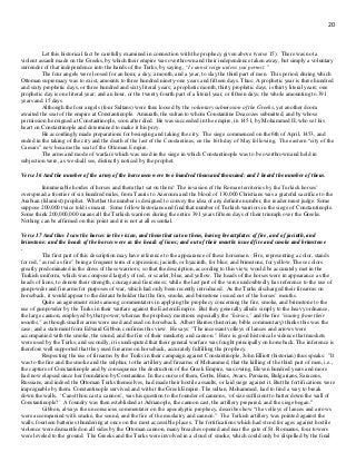 20
Let this historical fact be carefully examined in connection with the prophecy given above (verse 15). There was not a
violent assault made on the Greeks, by which their empire was overthrown and their independence taken away, but simply a voluntary
surrender of that independence into the hands of the Turks, by saying, “I cannot reign unless you permit. "
The four angels were loosed for an hour, a day, a month, and a year, to slay the third part of men. This period, during which
Ottoman supremacy was to exist, amounts to three hundred ninety-one years and fifteen days. Thus: A prophetic year is three hundred
and sixty prophetic days, or three hundred and sixty literal years; a prophetic month, thirty prophetic days, is thirty literal years; one
prophetic day is one literal year; and an hour, or the twenty-fourth part of a literal year, or fifteen days; the whole amounting to 391
years and 15 days.
Although the four angels (four Sultans) were thus loosed by the voluntary submission of the Greeks, yet another doom
awaited the seat of the empire at Constantinople. Amurath, the sultan to whom Constantine Deacozes submitted, and by whose
permission he reigned at Constantinople, soon after died. He was succeeded in the empire, in 1451, by Mohammed II, who set his
heart on Constantinople and determined to make it his prey.
He accordingly made preparations for besieging and taking the city. The siege commenced on the 6th of April, 1453, and
ended in the taking of the city and the death of the last of the Constantines, on the 16th day of May following. The eastern “city of the
Caesars” now became the seat of the Ottoman Empire.
The arms and mode of warfare which was used in the siege in which Constantinople was to be overthrown and held in
subjection were, as we shall see, distinctly noticed by the prophet.
Verse 16 And the number of the army of the horsemen were two hundred thousand thousand: and I heard the number of them.
Innumerable hordes of horses and them that sat on them! The invasion of the Roman territories by the Turkish horses’
overspread a frontier of six hundred miles, from Tauris to Azeroum and the blood of 130,000 Christians was a grateful sacrifice to the
Arabian (Islamist) prophet. Whether the number is designed to convey the idea of any definite number, the reader must judge. Some
suppose 200,000 twice told is meant. Some follow historians and find that number of Turkish warriors in the siege of Constantinople.
Some think 200,000,000 means all the Turkish warriors during the entire 391 years fifteen days of their triumph over the Greeks.
Nothing can be affirmed on this point and it is not at all essential.
Verse 17 And thus I saw the horses in the vision, and them that sat on them, having breastplates of fire, and of jacinth, and
brimstone: and the heads of the horses were as the heads of lions; and out of their mouths issued fire and smoke and brimstone
.
The first part of this description may have reference to the appearance of these horsemen. Fire, representing a color, stands
for red, "as red as fire" being a frequent term of expression; jacinth, or hyacinth, for blue; and brimstone, for yellow. These colors
greatly predominated in the dress of these warriors; so that the description, according to this view, would be accurately met in the
Turkish uniform, which was composed largely of red, or scarlet, blue, and yellow. The heads of the horses were in appearance as the
heads of lions, to denote their strength, courage and fierceness; while the last part of the verse undoubtedly has reference to the use of
gunpowder and firearms for purposes of war, which had only been recently introduced. As the Turks discharged their firearms on
horseback, it would appear to the distant beholder that the fire, smoke, and brimstone issued out of the horses’ mouths.
Quite an agreement exists among commentators in applying the prophecy concerning the fire, smoke, and brimstone to the
use of gunpowder by the Turks in their warfare against the Eastern Empire. But they generally allude simply to the heavy ordnance,
the large cannon, employed by that power; whereas the prophecy mentions especially the "horses," and the fire "issuing from their
mouths," as though smaller arms were used and used on horseback. Albert Barnes (historian, bible commentary) thinks this was the
case; and a statement from Edward Gibbon confirms this view. He says: "The incessant volleys of lances and arrows were
accompanied with the smoke, the sound, and the fire of their musketry and cannon." Here is good historical evidence that muskets
were used by the Turks; and secondly, it is undisputed that their general warfare was fought principally on horseback. The inference is
therefore well supported that they used firearms on horseback, accurately fulfilling the prophecy.
Respecting the use of firearms by the Turks in their campaign against Constantinople, John Elliott (historian) thus speaks: "It
was to the fire and the smoke and the sulphur, to the artillery and firearms of Mohammed, that the killing of the third part of men, i.e.,
the capture of Constantinople and by consequence the destruction of the Greek Empire, was owing. Eleven hundred years and more
had now elapsed since her foundation by Constantine. In the course of them, Goths, Huns, Avars, Persians, Bulgarians, Saracens,
Russians, and indeed the Ottoman Turks themselves, had made their hostile assaults, or laid siege against it. But the fortifications were
impregnable by them. Constantinople survived and with it the Greek Empire. The sultan, Mohammed, had to find a way to break
down the walls. ‘Canst thou cast a cannon’, was his question to the founder of cannons, ‘of size sufficient to batter down the wall of
Constantinople?’ A foundry was then established at Adrianople, the cannon cast, the artillery prepared, and the siege began.”
Gibbon, always the unconscious commentator on the apocalyptic prophecy, describes how “the volleys of lances and arrows
were accompanied with smoke, the sound, and the fire of the musketry and cannon.” The Turkish artillery was pointed against the
walls, fourteen batteries thundering at once on the most accessible places. The fortifications which had stood for ages against hostile
violence were dismantled on all sides by the Ottoman cannon, many breaches opened and near the gate of St. Romanus, four towers
were leveled to the ground. The Greeks and the Turks were involved in a cloud of smoke, which could only be dispelled by the final
 
